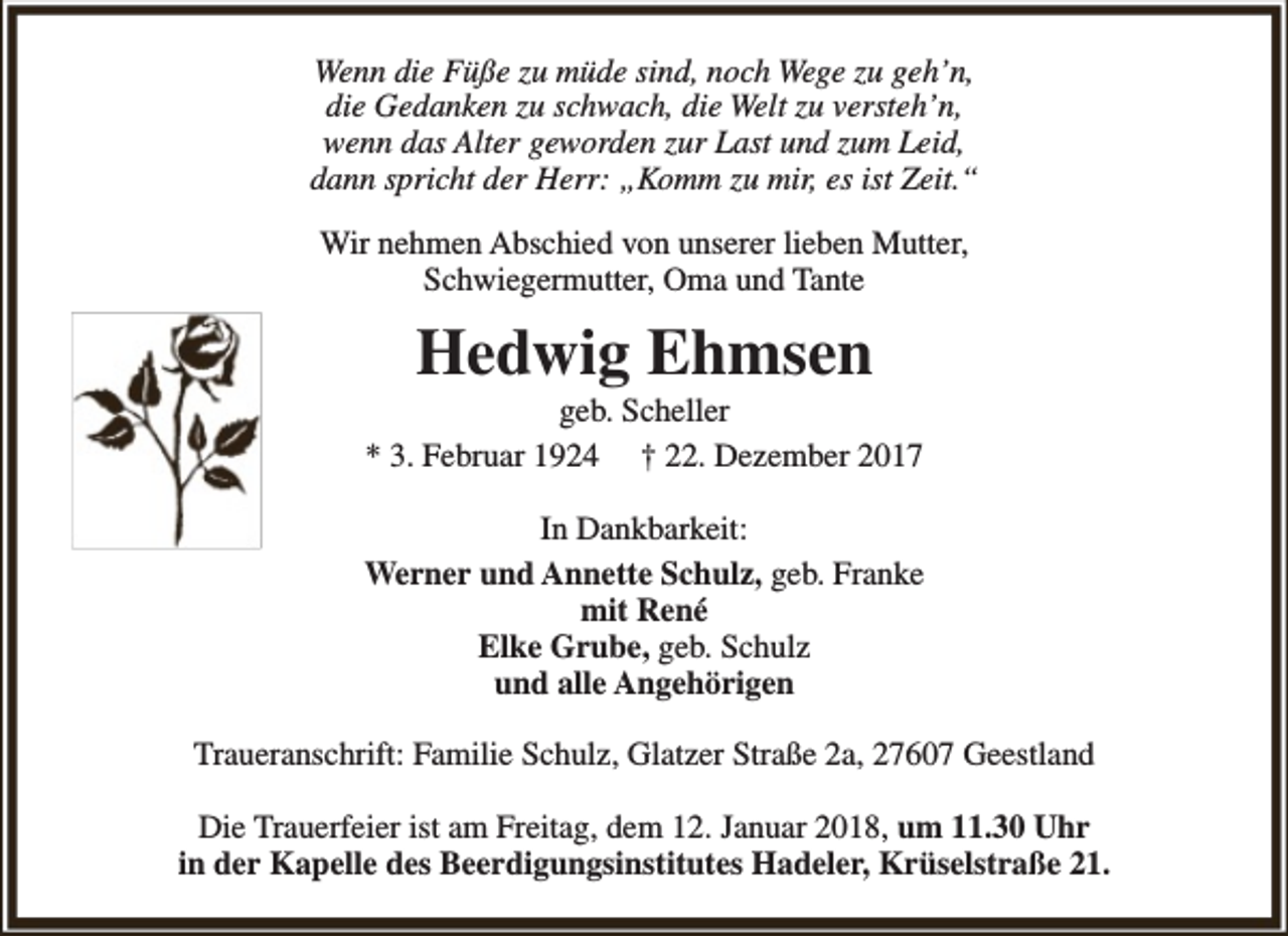 <p>Wenn die Füße zu müde sind, noch Wege zu geh’n,<br />die Gedanken zu schwach, die Welt zu versteh’n,<br />wenn das Alter geworden zur Last und zum Leid,<br />dann spricht der Herr: „Komm zu mir, es ist Zeit.“<br />Wir nehmen Abschied von unserer lieben Mutter,<br />Schwiegermutter, Oma und Tante</p><p>Hedwig Ehmsen</p><p>geb. Scheller<br />* 3. Februar 1924 † 22. Dezember 2017<br />In Dankbarkeit:<br />Werner und Annette Schulz, geb. Franke<br />mit René<br />Elke Grube, geb. Schulz<br />und alle Angehörigen<br />Traueranschrift: Familie Schulz, Glatzer Straße 2a, 27607 Geestland<br />Die Trauerfeier ist am Freitag, dem 12. Januar 2018, um 11.30 Uhr<br />in der Kapelle des Beerdigungsinstitutes Hadeler, Krüselstraße 21.</p>