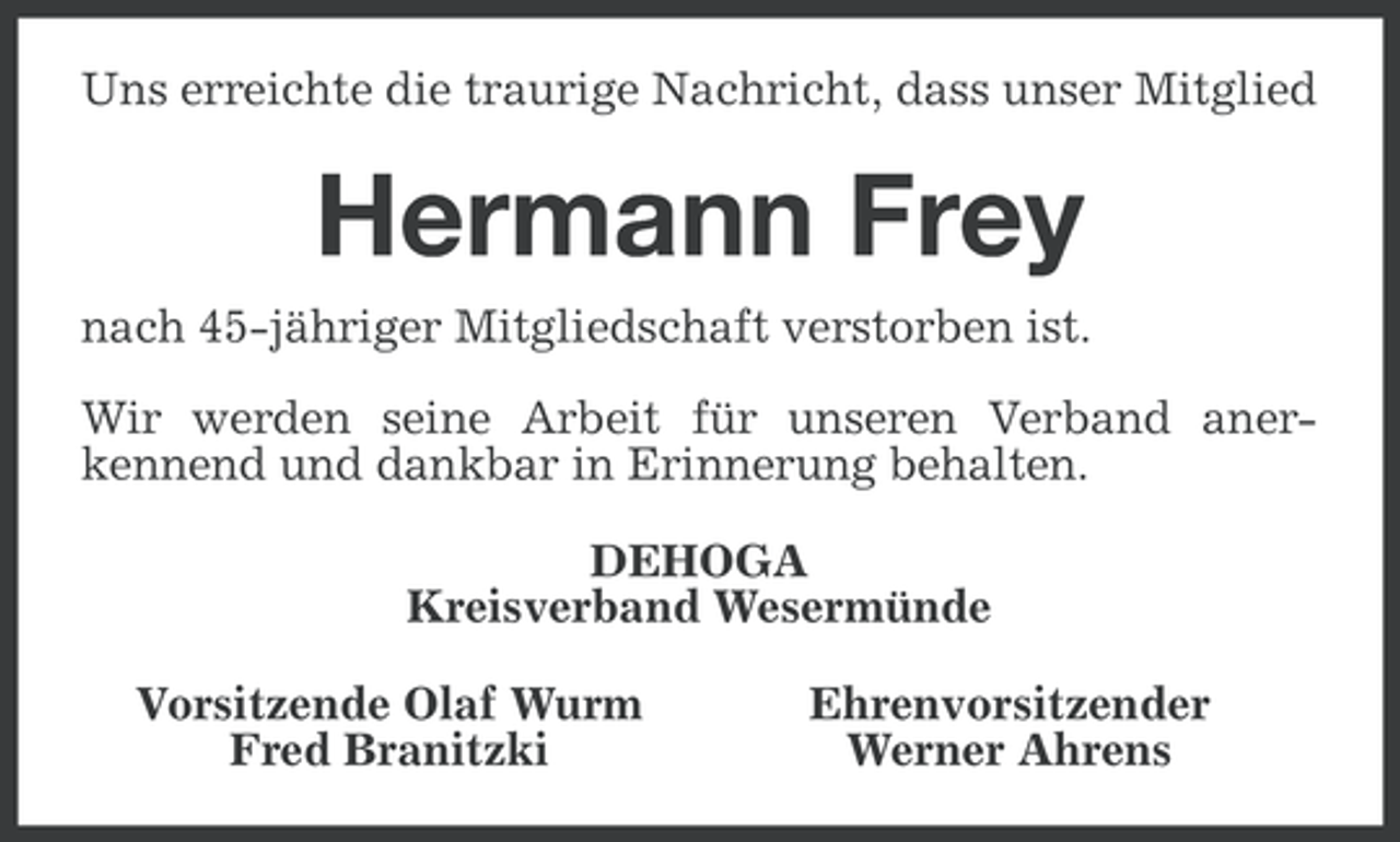 <p>Uns erreichte die traurige Nachricht, dass unser Mitglied</p><p>Hermann Frey<br />nach 45-jähriger Mitgliedschaft verstorben ist.<br />Wir werden seine Arbeit für unseren Verband anerkennend und dankbar in Erinnerung behalten.<br />DEHOGA<br />Kreisverband Wesermünde<br />Vorsitzende Olaf Wurm<br />Fred Branitzki</p><p>Ehrenvorsitzender<br />Werner Ahrens</p>