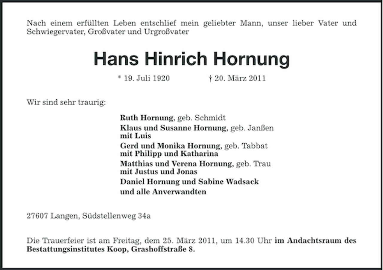 <p>Nach einem erfüllten Leben entschlief mein geliebter Mann, unser lieber Vater und Schwiegervater, Großvater und Urgroßvater<br />Hans Hinrich Hornung<br />* 19. Juli 1920 † 20. März 2011<br />Wir sind sehr traurig:</p><p>Ruth Hornung, geb. Schmidt<br />Klaus und Susanne Hornung, geb. Janßen<br />mit Luis<br />Gerd und Monika Hornung, geb. Tabbat<br />mit Philipp und Katharina<br />Matthias und Verena Hornung, geb. Trau<br />mit Justus und Jonas<br />Daniel Hornung und Sabine Wadsack<br />und alle Anverwandten<br />27607 Langen, Südstellenweg 34a<br />Die Trauerfeier ist am Freitag, dem 25. März 2011, um 14.30 Uhr im Andachtsraum des<br />Bestattungsinstitutes Koop, Grashoffstraße 8.</p>
