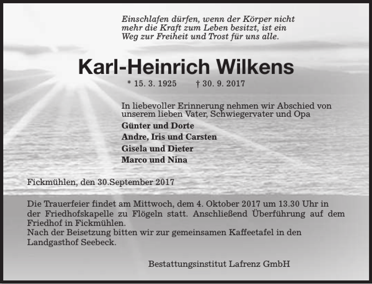 <p>Einschlafen dürfen, wenn der Körper nicht<br />mehr die Kraft zum Leben besitzt, ist ein<br />Weg zur Freiheit und Trost für uns alle.</p><p>Karl-Heinrich Wilkens<br />* 15. 3. 1925</p><p>† 30. 9. 2017</p><p>In liebevoller Erinnerung nehmen wir Abschied von<br />unserem lieben Vater, Schwiegervater und Opa<br />Günter und Dorte<br />Andre, Iris und Carsten<br />Gisela und Dieter<br />Marco und Nina<br />Fickmühlen, den 30.September 2017<br />Die Trauerfeier findet am Mittwoch, dem 4. Oktober 2017 um 13.30 Uhr in<br />der Friedhofskapelle zu Flögeln statt. Anschließend Überführung auf dem<br />Friedhof in Fickmühlen.<br />Nach der Beisetzung bitten wir zur gemeinsamen Kaffeetafel in den<br />Landgasthof Seebeck.<br />Bestattungsinstitut Lafrenz GmbH</p>