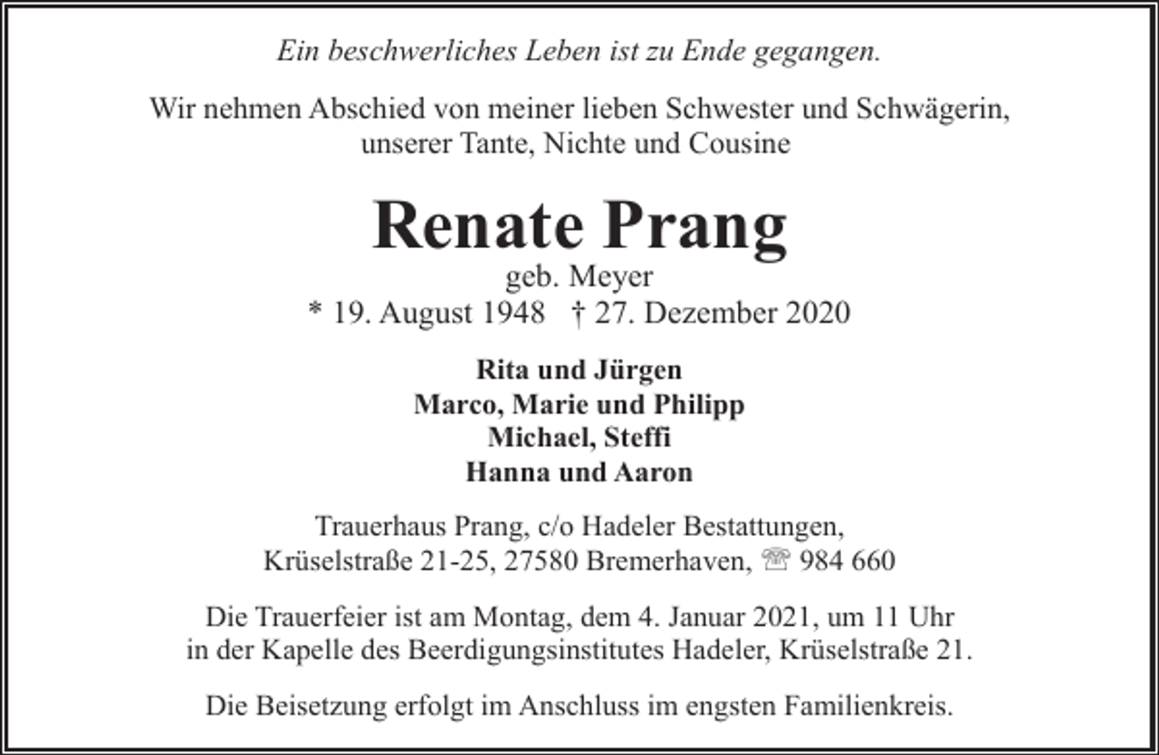 <p>Ein beschwerliches Leben ist zu Ende gegangen.<br />Wir nehmen Abschied von meiner lieben Schwester und Schwägerin,<br />unserer Tante, Nichte und Cousine</p><p>Renate Prang</p><p>geb. Meyer<br />* 19. August 1948 † 27. Dezember 2020<br />Rita und Jürgen<br />Marco, Marie und Philipp<br />Michael, Steffi<br />Hanna und Aaron<br />Trauerhaus Prang, c/o Hadeler Bestattungen,<br />Krüselstraße 21-25, 27580 Bremerhaven, ' 984 660<br />Die Trauerfeier ist am Montag, dem 4. Januar 2021, um 11 Uhr<br />in der Kapelle des Beerdigungsinstitutes Hadeler, Krüselstraße 21.</p><p>Die Beisetzung erfolgt im Anschluss im engsten Familienkreis.</p>