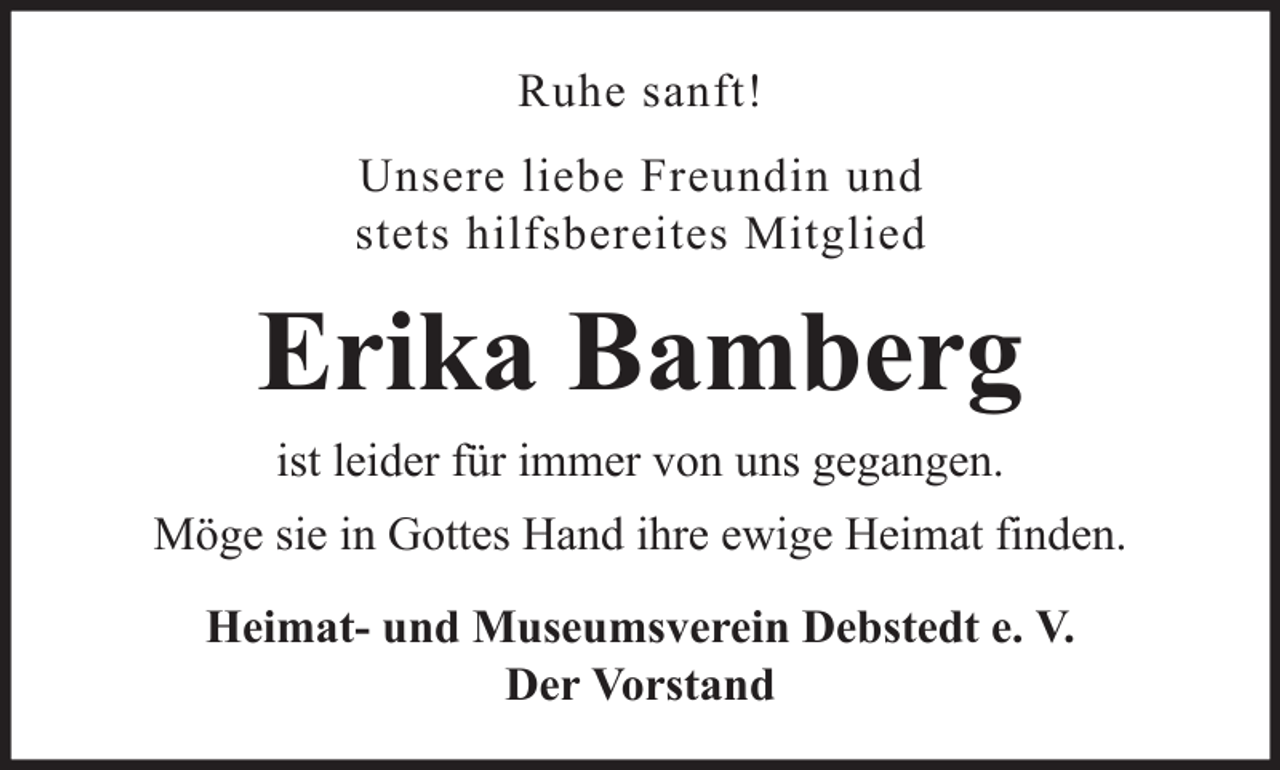 <p>Ruhe sanft!<br />Unsere liebe Freundin und<br />stets hilfsbereites Mitglied</p><p>Erika Bamberg<br />ist leider für immer von uns gegangen.<br />Möge sie in Gottes Hand ihre ewige Heimat finden.<br />Heimat- und Museumsverein Debstedt e. V.<br />Der Vorstand</p>