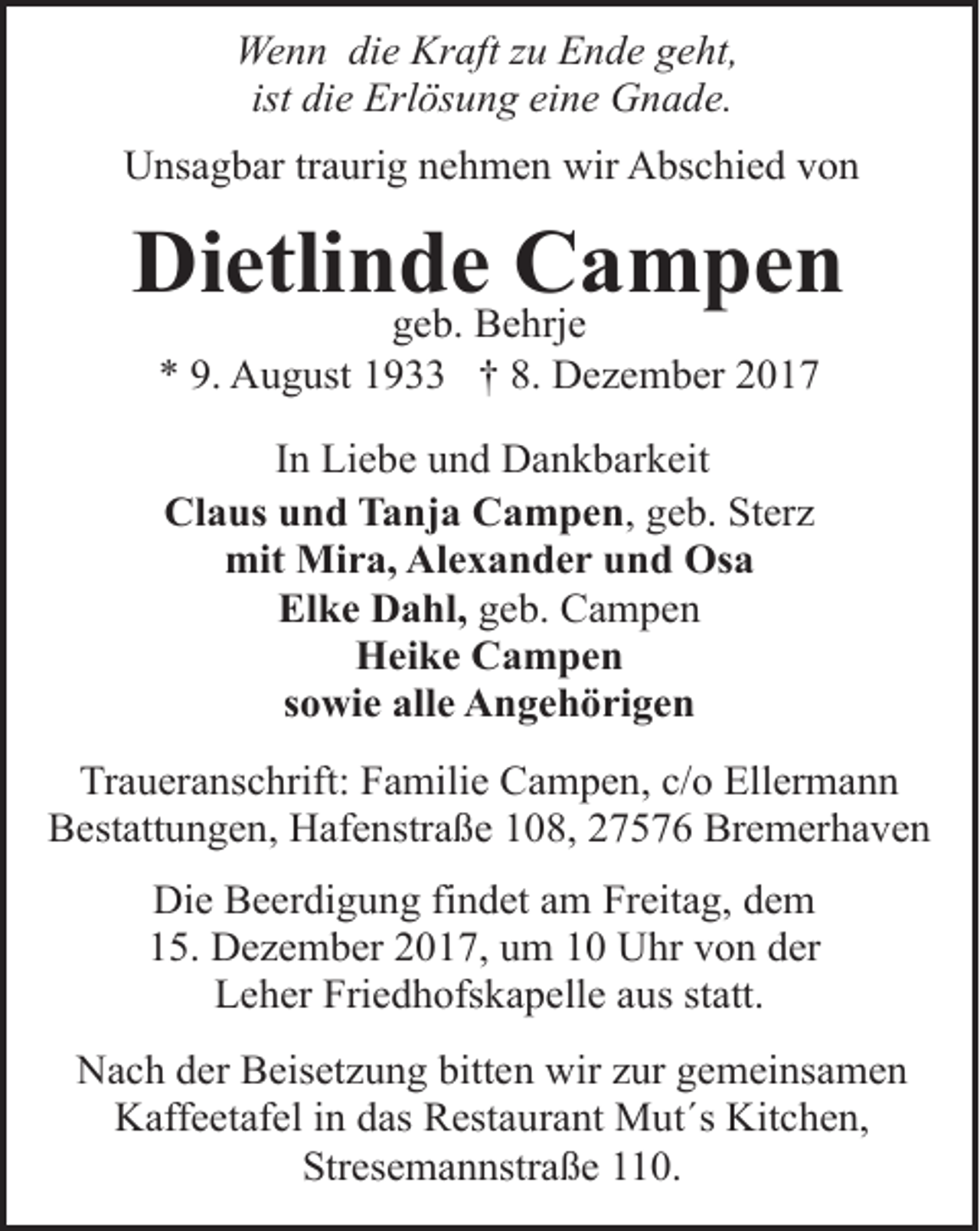 <p>Wenn die Kraft zu Ende geht,<br />ist die Erlösung eine Gnade.<br />Unsagbar traurig nehmen wir Abschied von</p><p>Dietlinde Campen<br />geb. Behrje<br />* 9. August 1933 † 8. Dezember 2017<br />In Liebe und Dankbarkeit<br />Claus und Tanja Campen, geb. Sterz<br />mit Mira, Alexander und Osa<br />Elke Dahl, geb. Campen<br />Heike Campen<br />sowie alle Angehörigen<br />Traueranschrift: Familie Campen, c/o Ellermann<br />Bestattungen, Hafenstraße 108, 27576 Bremerhaven<br />Die Beerdigung findet am Freitag, dem<br />15. Dezember 2017, um 10 Uhr von der<br />Leher Friedhofskapelle aus statt.<br />Nach der Beisetzung bitten wir zur gemeinsamen<br />Kaffeetafel in das Restaurant Mut´s Kitchen,<br />Stresemannstraße 110.</p>