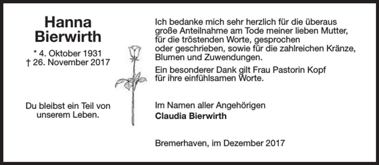 <p>Hanna<br />Bierwirth<br />* 4. Oktober 1931<br />† 26. November 2017</p><p>Du bleibst ein Teil von<br />unserem Leben.</p><p>Ich bedanke mich sehr herzlich für die überaus<br />große Anteilnahme am Tode meiner lieben Mutter,<br />für die tröstenden Worte, gesprochen<br />oder geschrieben, sowie für die zahlreichen Kränze,<br />Blumen und Zuwendungen.<br />Ein besonderer Dank gilt Frau Pastorin Kopf<br />für ihre einfühlsamen Worte.<br />Im Namen aller Angehörigen<br />Claudia Bierwirth<br />Bremerhaven, im Dezember 2017</p>