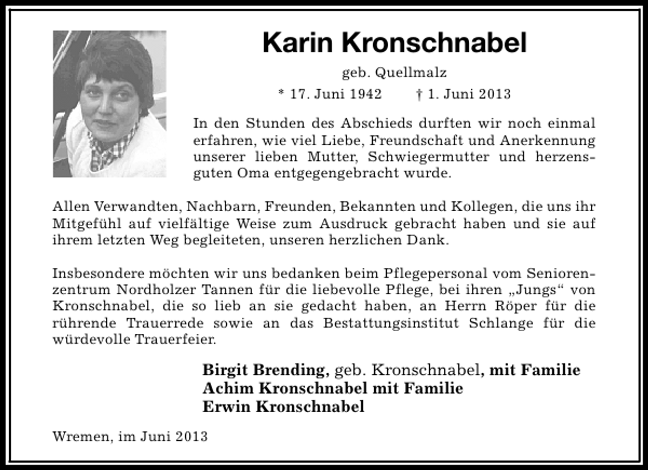 <p>Karin Kronschnabel<br />geb. Quellmalz<br />* 17. Juni 1942<br />† 1. Juni 2013<br />In den Stunden des Abschieds durften wir noch einmal<br />erfahren, wie viel Liebe, Freundschaft und Anerkennung<br />unserer lieben Mutter, Schwiegermutter und herzensguten Oma entgegengebracht wurde.<br />Allen Verwandten, Nachbarn, Freunden, Bekannten und Kollegen, die uns ihr<br />Mitgefühl auf vielfältige Weise zum Ausdruck gebracht haben und sie auf<br />ihrem letzten Weg begleiteten, unseren herzlichen Dank.<br />Insbesondere möchten wir uns bedanken beim Pflegepersonal vom Seniorenzentrum Nordholzer Tannen für die liebevolle Pflege, bei ihren „Jungs“ von<br />Kronschnabel, die so lieb an sie gedacht haben, an Herrn Röper für die<br />rührende Trauerrede sowie an das Bestattungsinstitut Schlange für die<br />würdevolle Trauerfeier.</p><p>Birgit Brending, geb. Kronschnabel, mit Familie<br />Achim Kronschnabel mit Familie<br />Erwin Kronschnabel<br />Wremen, im Juni 2013</p>