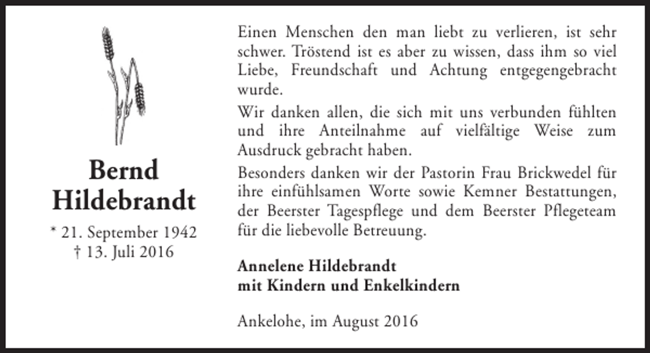 <p>Bernd<br />Hildebrandt<br />* 21. September 1942<br />† 13. Juli 2016</p><p>Einen Menschen den man liebt zu verlieren, ist sehr<br />schwer. Tröstend ist es aber zu wissen, dass ihm so viel<br />Liebe, Freundschaft und Achtung entgegengebracht<br />wurde.<br />Wir danken allen, die sich mit uns verbunden fühlten<br />und ihre Anteilnahme auf vielfältige Weise zum<br />Ausdruck gebracht haben.<br />Besonders danken wir der Pastorin Frau Brickwedel für<br />ihre einfühlsamen Worte sowie Kemner Bestattungen,<br />der Beerster Tagespflege und dem Beerster Pflegeteam<br />für die liebevolle Betreuung.<br />Annelene Hildebrandt<br />mit Kindern und Enkelkindern<br />Ankelohe, im August 2016</p>