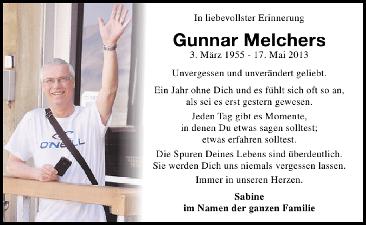 <p>In liebevollster Erinnerung</p><p>Gunnar Melchers<br />3. März 1955 - 17. Mai 2013</p><p>Unvergessen und unverändert geliebt.<br />Ein Jahr ohne Dich und es fühlt sich oft so an,<br />als sei es erst gestern gewesen.<br />Jeden Tag gibt es Momente,<br />in denen Du etwas sagen solltest;<br />etwas erfahren solltest.<br />Die Spuren Deines Lebens sind überdeutlich.<br />Sie werden Dich uns niemals vergessen lassen.<br />Immer in unseren Herzen.<br />Sabine<br />im Namen der ganzen Familie</p>