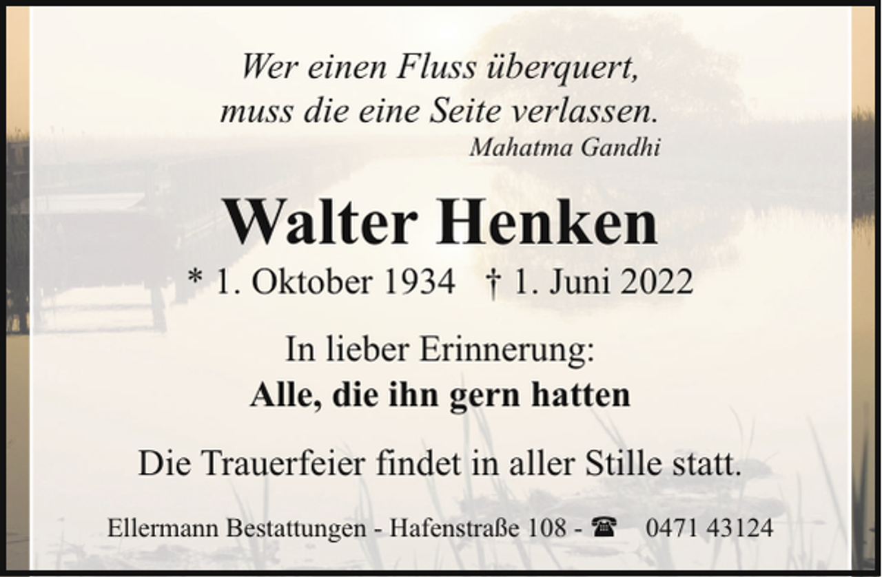 <p>Wer einen Fluss überquert,<br />muss die eine Seite verlassen.</p><p>Mahatma Gandhi</p><p>Walter Henken</p><p>* 1. Oktober 1934 † 1. Juni 2022<br />In lieber Erinnerung:<br />Alle, die ihn gern hatten<br />Die Trauerfeier findet in aller Stille statt.<br />Ellermann Bestattungen - Hafenstraße 108 - ( 0471 43124</p>