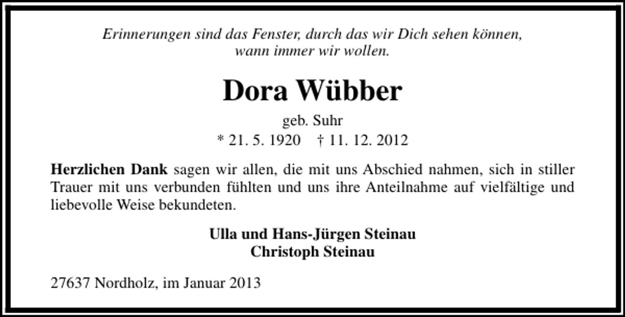 <p>Erinnerungen sind das Fenster, durch das wir Dich sehen können,<br />wann immer wir wollen.</p><p>Dora Wübber</p><p>geb. Suhr<br />* 21. 5. 1920 † 11. 12. 2012<br />Herzlichen Dank sagen wir allen, die mit uns Abschied nahmen, sich in stiller<br />Trauer mit uns verbunden fühlten und uns ihre Anteilnahme auf vielfältige und<br />liebevolle Weise bekundeten.<br />Ulla und Hans-Jürgen Steinau<br />Christoph Steinau<br />27637 Nordholz, im Januar 2013</p>