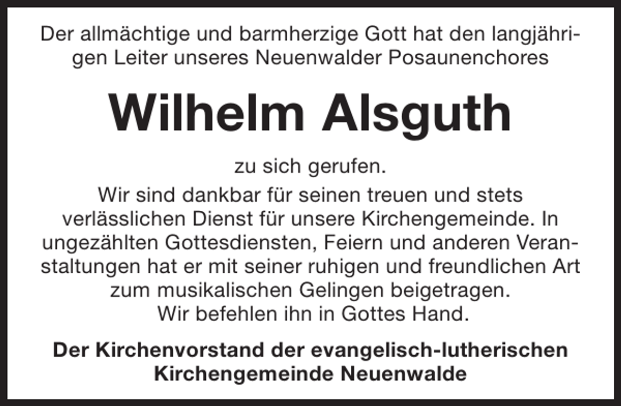 <p>Der allmächtige und barmherzige Gott hat den langjährigen Leiter unseres Neuenwalder Posaunenchores</p><p>Wilhelm Alsguth<br />zu sich gerufen.<br />Wir sind dankbar für seinen treuen und stets<br />verlässlichen Dienst für unsere Kirchengemeinde. In<br />ungezählten Gottesdiensten, Feiern und anderen Veranstaltungen hat er mit seiner ruhigen und freundlichen Art<br />zum musikalischen Gelingen beigetragen.<br />Wir befehlen ihn in Gottes Hand.<br />Der Kirchenvorstand der evangelisch-lutherischen<br />Kirchengemeinde Neuenwalde</p>