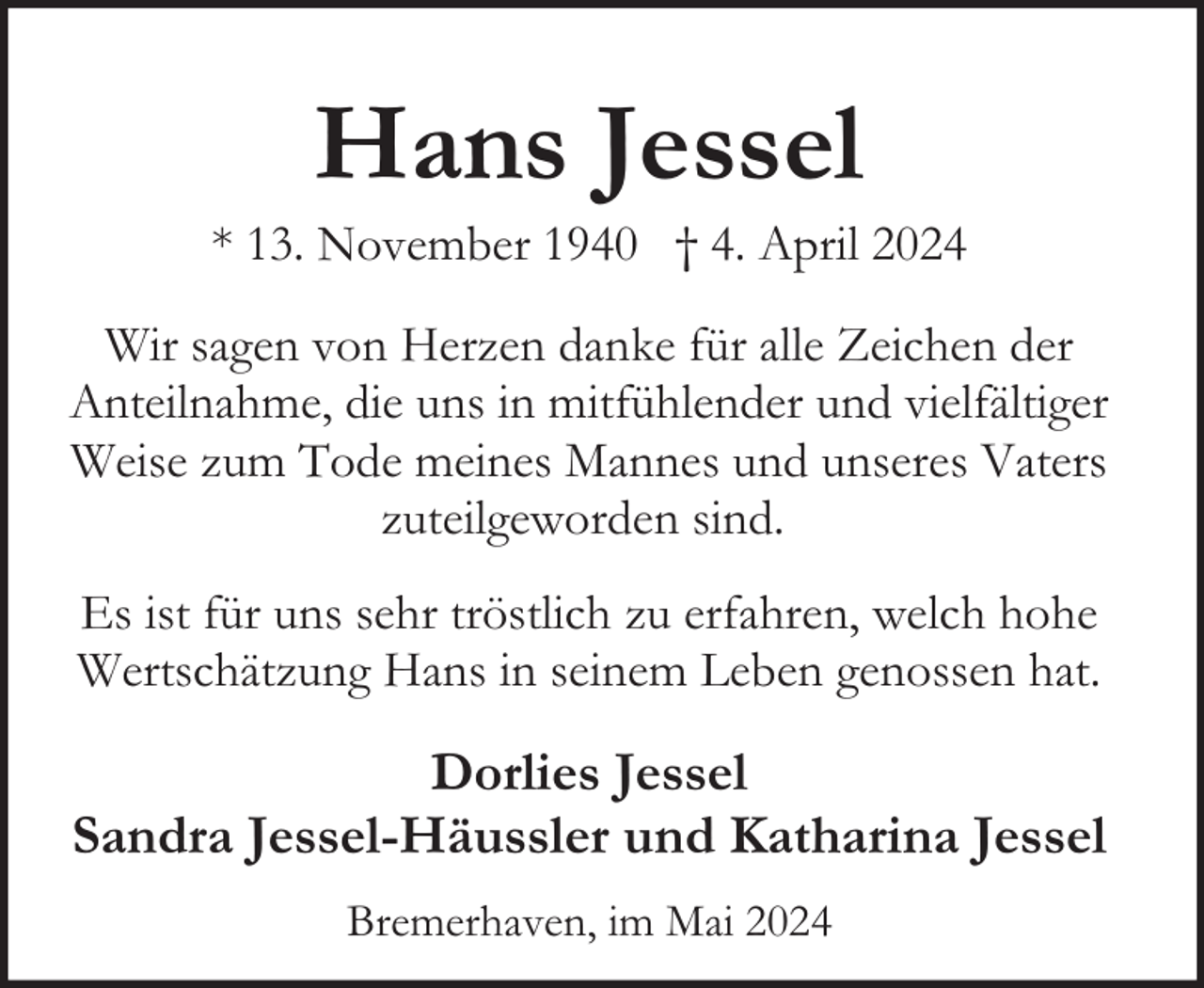 <p>Hans Jessel</p><p>* 13. November 1940 † 4. April 2024<br />Wir sagen von Herzen danke für alle Zeichen der<br />Anteilnahme, die uns in mitfühlender und vielfältiger<br />Weise zum Tode meines Mannes und unseres Vaters<br />zuteilgeworden sind.<br />Es ist für uns sehr tröstlich zu erfahren, welch hohe<br />Wertschätzung Hans in seinem Leben genossen hat.</p><p>Dorlies Jessel<br />Sandra Jessel-Häussler und Katharina Jessel<br />Bremerhaven, im Mai 2024</p>