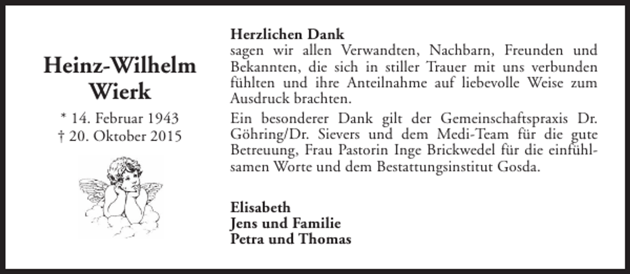 <p>Heinz-Wilhelm<br />Wierk<br />* 14. Februar 1943<br />† 20. Oktober 2015</p><p>Herzlichen Dank<br />sagen wir allen Verwandten, Nachbarn, Freunden und<br />Bekannten, die sich in stiller Trauer mit uns verbunden<br />fühlten und ihre Anteilnahme auf liebevolle Weise zum<br />Ausdruck brachten.<br />Ein besonderer Dank gilt der Gemeinschaftspraxis Dr.<br />Göhring/Dr. Sievers und dem Medi-Team für die gute<br />Betreuung, Frau Pastorin Inge Brickwedel für die einfühlsamen Worte und dem Bestattungsinstitut Gosda.<br />Elisabeth<br />Jens und Familie<br />Petra und Thomas</p>