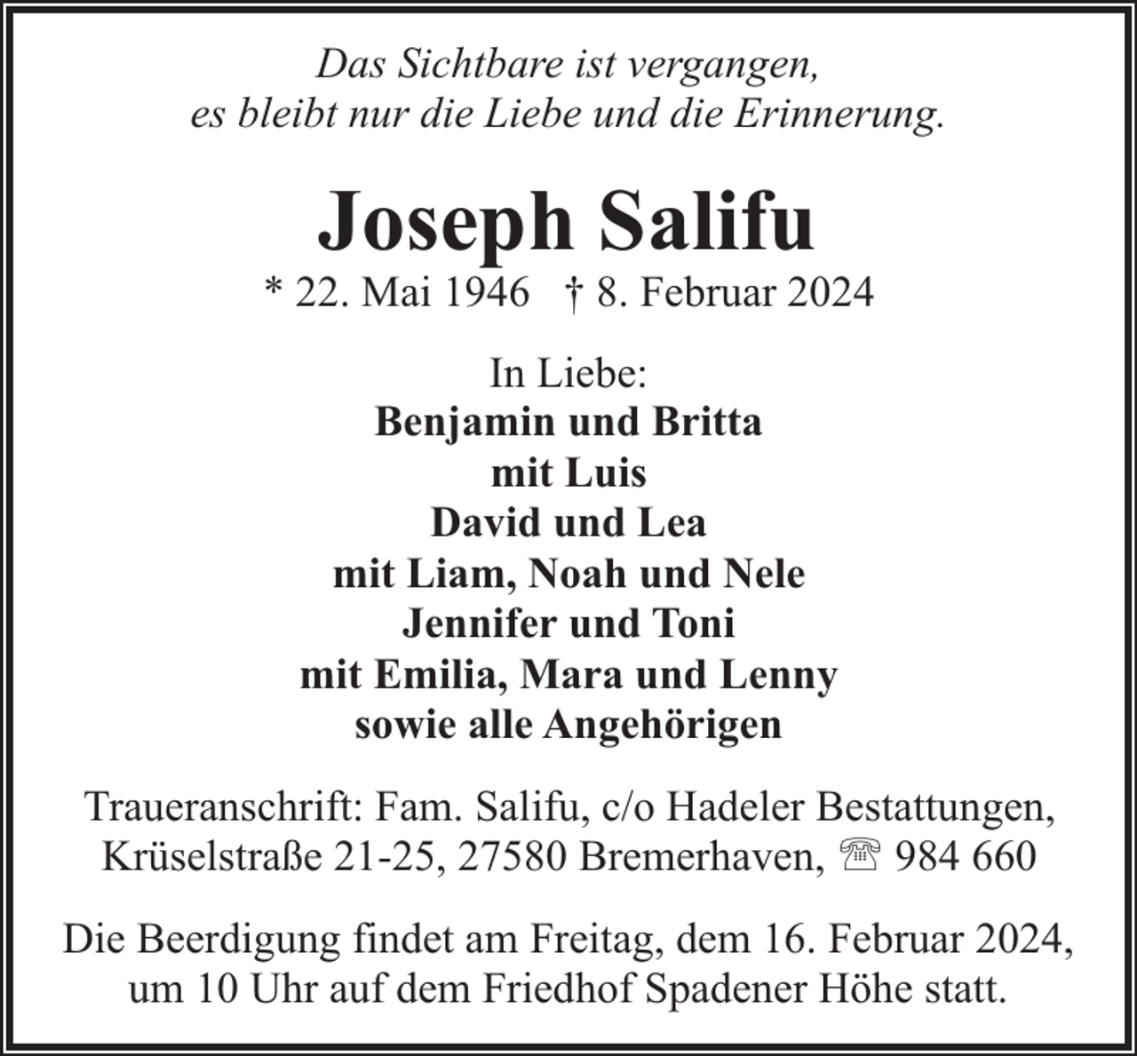 <p>Das Sichtbare ist vergangen,<br />es bleibt nur die Liebe und die Erinnerung.</p><p>Joseph Salifu</p><p>* 22. Mai 1946 † 8. Februar 2024<br />In Liebe:<br />Benjamin und Britta<br />mit Luis<br />David und Lea<br />mit Liam, Noah und Nele<br />Jennifer und Toni<br />mit Emilia, Mara und Lenny<br />sowie alle Angehörigen<br />Traueranschrift: Fam. Salifu, c/o Hadeler Bestattungen,<br />Krüselstraße 21-25, 27580 Bremerhaven, ' 984 660<br />Die Beerdigung findet am Freitag, dem 16. Februar 2024,<br />um 10 Uhr auf dem Friedhof Spadener Höhe statt.</p>