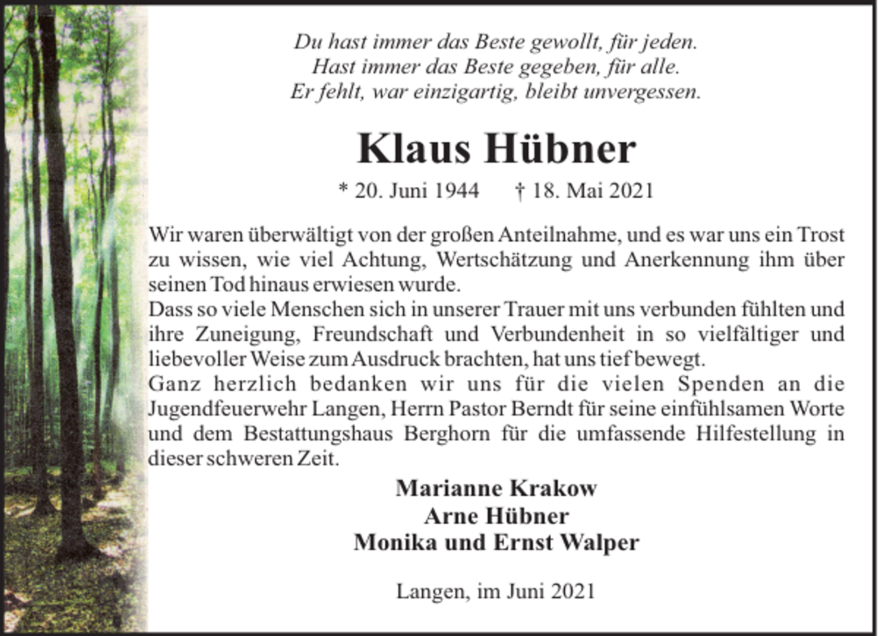<p>Du hast immer das Beste gewollt, für jeden.<br />Hast immer das Beste gegeben, für alle.<br />Er fehlt, war einzigartig, bleibt unvergessen.</p><p>Klaus Hübner<br />* 20. Juni 1944</p><p>† 18. Mai 2021</p><p>Wir waren überwältigt von der großen Anteilnahme, und es war uns ein Trost<br />zu wissen, wie viel Achtung, Wertschätzung und Anerkennung ihm über<br />seinen Tod hinaus erwiesen wurde.<br />Dass so viele Menschen sich in unserer Trauer mit uns verbunden fühlten und<br />ihre Zuneigung, Freundschaft und Verbundenheit in so vielfältiger und<br />liebevoller Weise zumAusdruck brachten, hat uns tief bewegt.<br />Ganz herzlich bedanken wir uns für die vielen Spenden an die<br />Jugendfeuerwehr Langen, Herrn Pastor Berndt für seine einfühlsamen Worte<br />und dem Bestattungshaus Berghorn für die umfassende Hilfestellung in<br />dieser schweren Zeit.</p><p>Marianne Krakow<br />Arne Hübner<br />Monika und Ernst Walper<br />Langen, im Juni 2021</p>