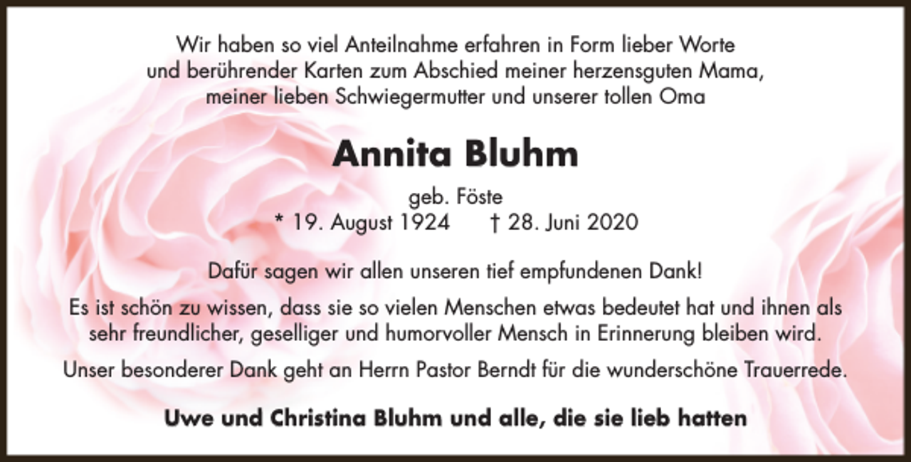 <p>Wir haben so viel Anteilnahme erfahren in Form lieber Worte<br />und berührender Karten zum Abschied meiner herzensguten Mama,<br />meiner lieben Schwiegermutter und unserer tollen Oma</p><p>Annita Bluhm<br />geb. Föste<br />* 19. August 1924<br />† 28. Juni 2020<br />Dafür sagen wir allen unseren tief empfundenen Dank!<br />Es ist schön zu wissen, dass sie so vielen Menschen etwas bedeutet hat und ihnen als<br />sehr freundlicher, geselliger und humorvoller Mensch in Erinnerung bleiben wird.<br />Unser besonderer Dank geht an Herrn Pastor Berndt für die wunderschöne Trauerrede.<br />Uwe und Christina Bluhm und alle, die sie lieb hatten</p>