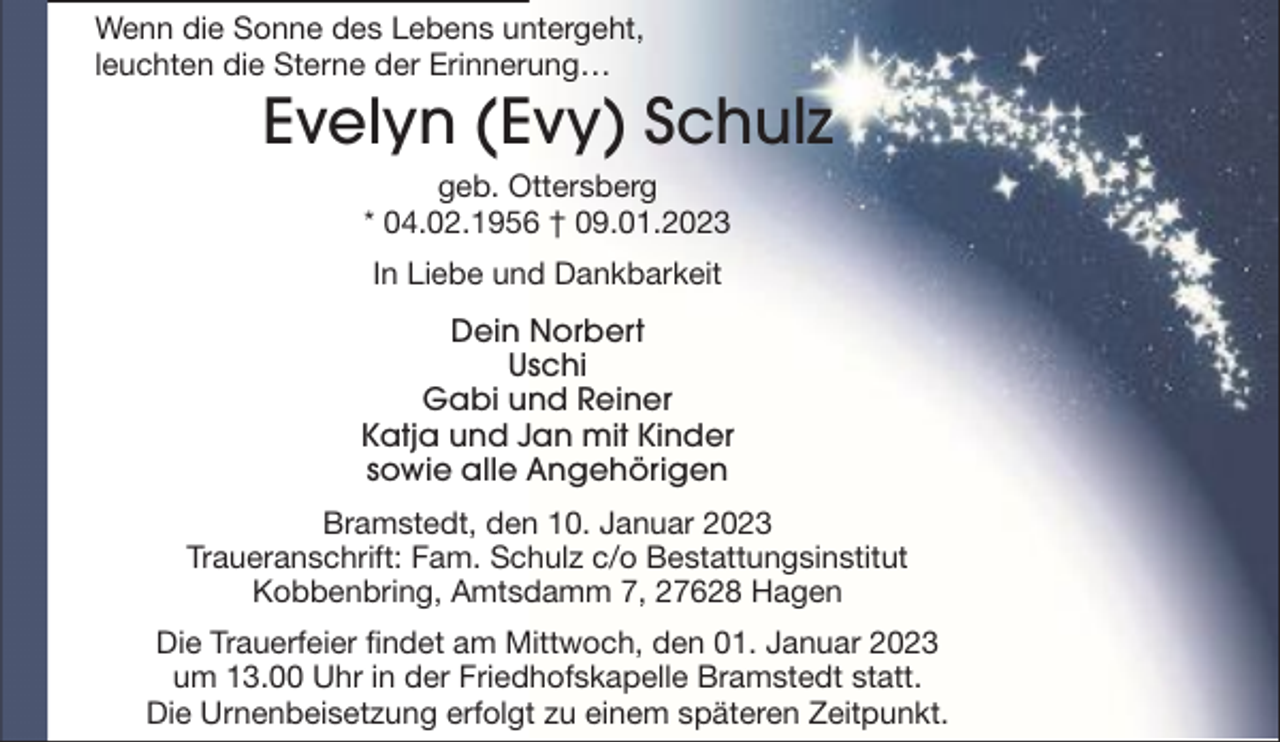 <p>Wenn die Sonne des Lebens untergeht,<br />leuchten die Sterne der Erinnerung…</p><p>Evelyn (Evy) Schulz<br />geb. Ottersberg<br />* 04.02.1956 † 09.01.2023<br />In Liebe und Dankbarkeit<br />Dein Norbert<br />Uschi<br />Gabi und Reiner<br />Katja und Jan mit Kinder<br />sowie alle Angehörigen<br />Bramstedt, den 10. Januar 2023<br />Traueranschrift: Fam. Schulz c/o Bestattungsinstitut<br />Kobbenbring, Amtsdamm 7, 27628 Hagen<br />Die Trauerfeier findet am Mittwoch, den 01. Januar 2023<br />um 13.00 Uhr in der Friedhofskapelle Bramstedt statt.<br />Die Urnenbeisetzung erfolgt zu einem späteren Zeitpunkt.</p>
