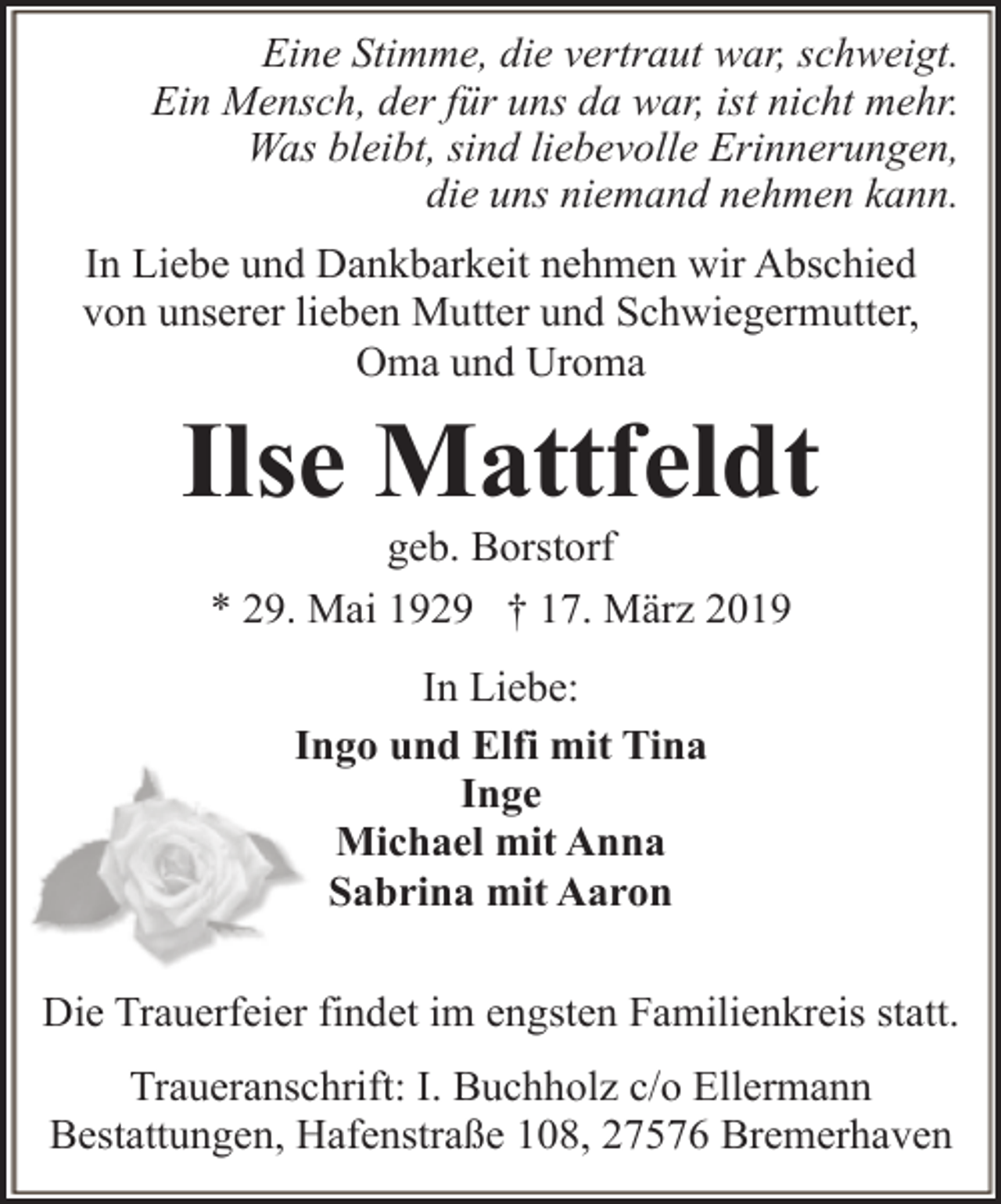 <p>Eine Stimme, die vertraut war, schweigt.<br />Ein Mensch, der für uns da war, ist nicht mehr.<br />Was bleibt, sind liebevolle Erinnerungen,<br />die uns niemand nehmen kann.<br />In Liebe und Dankbarkeit nehmen wir Abschied<br />von unserer lieben Mutter und Schwiegermutter,<br />Oma und Uroma</p><p>Ilse Mattfeldt<br />geb. Borstorf<br />* 29. Mai 1929 † 17. März 2019<br />In Liebe:<br />Ingo und Elfi mit Tina<br />Inge<br />Michael mit Anna<br />Sabrina mit Aaron<br />Die Trauerfeier findet im engsten Familienkreis statt.<br />Traueranschrift: I. Buchholz c/o Ellermann<br />Bestattungen, Hafenstraße 108, 27576 Bremerhaven</p>