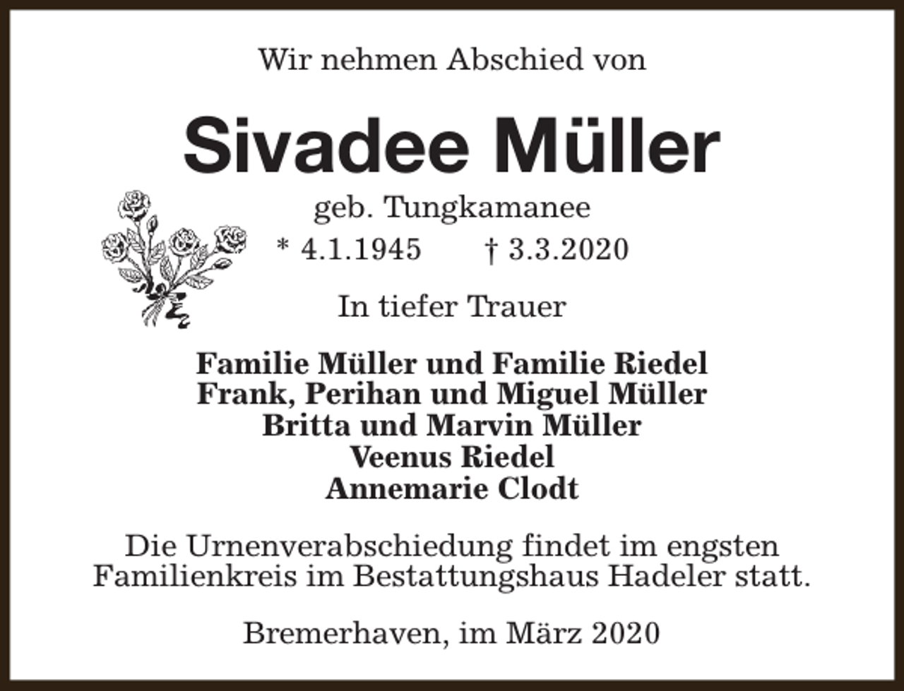 <p>Wir nehmen Abschied von</p><p>Sivadee Müller<br />geb. Tungkamanee<br />* 4.1.1945<br />† 3.3.2020<br />In tiefer Trauer<br />Familie Müller und Familie Riedel<br />Frank, Perihan und Miguel Müller<br />Britta und Marvin Müller<br />Veenus Riedel<br />Annemarie Clodt<br />Die Urnenverabschiedung findet im engsten<br />Familienkreis im Bestattungshaus Hadeler statt.<br />Bremerhaven, im März 2020</p>