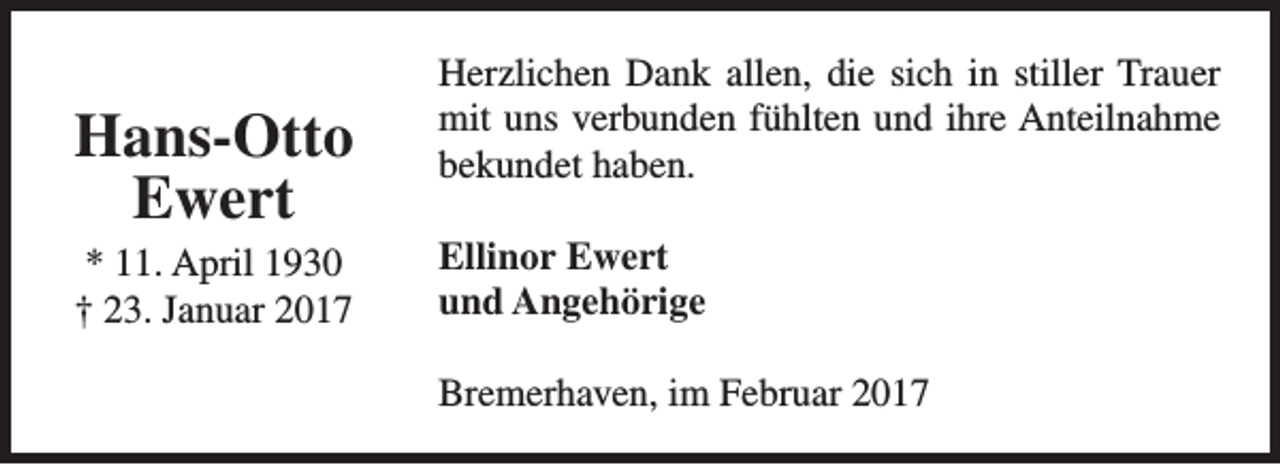 <p>Hans-Otto<br />Ewert<br />* 11. April 1930<br />† 23. Januar 2017</p><p>Herzlichen Dank allen, die sich in stiller Trauer<br />mit uns verbunden fühlten und ihre Anteilnahme<br />bekundet haben.<br />Ellinor Ewert<br />und Angehörige<br />Bremerhaven, im Februar 2017</p>