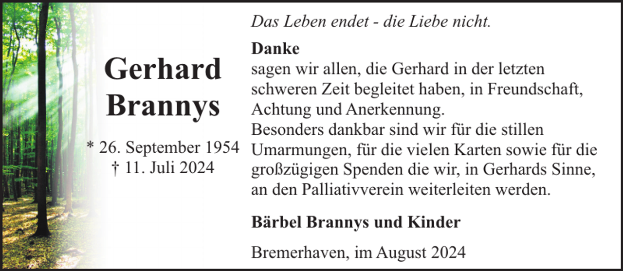 <p>Das Leben endet - die Liebe nicht.<br />Danke<br />sagen wir allen, die Gerhard in der letzten<br />schweren Zeit begleitet haben, in Freundschaft,<br />Achtung und Anerkennung.<br />Besonders dankbar sind wir für die stillen<br />* 26. September 1954 Umarmungen, für die vielen Karten sowie für die<br />† 11. Juli 2024<br />großzügigen Spenden die wir, in Gerhards Sinne,<br />an den Palliativverein weiterleiten werden.</p><p>Gerhard<br />Brannys</p><p>Bärbel Brannys und Kinder<br />Bremerhaven, im August 2024</p>