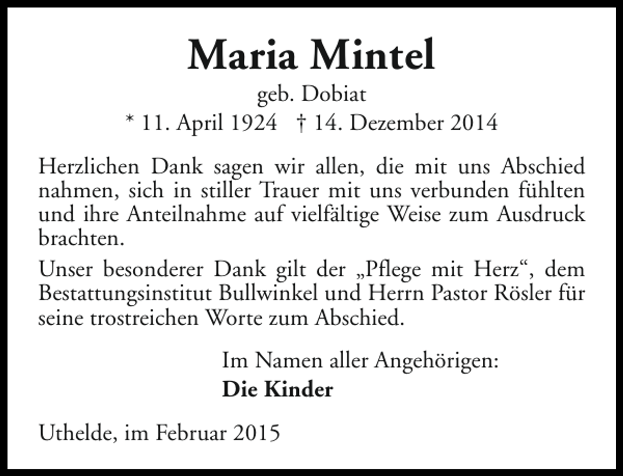 <p>Maria Mintel</p><p>geb. Dobiat<br />* 11. April 1924 † 14. Dezember 2014<br />Herzlichen Dank sagen wir allen, die mit uns Abschied<br />nahmen, sich in stiller Trauer mit uns verbunden fühlten<br />und ihre Anteilnahme auf vielfältige Weise zum Ausdruck<br />brachten.<br />Unser besonderer Dank gilt der „Pflege mit Herz“, dem<br />Bestattungsinstitut Bullwinkel und Herrn Pastor Rösler für<br />seine trostreichen Worte zum Abschied.<br />Im Namen aller Angehörigen:<br />Die Kinder<br />Uthelde, im Februar 2015</p>