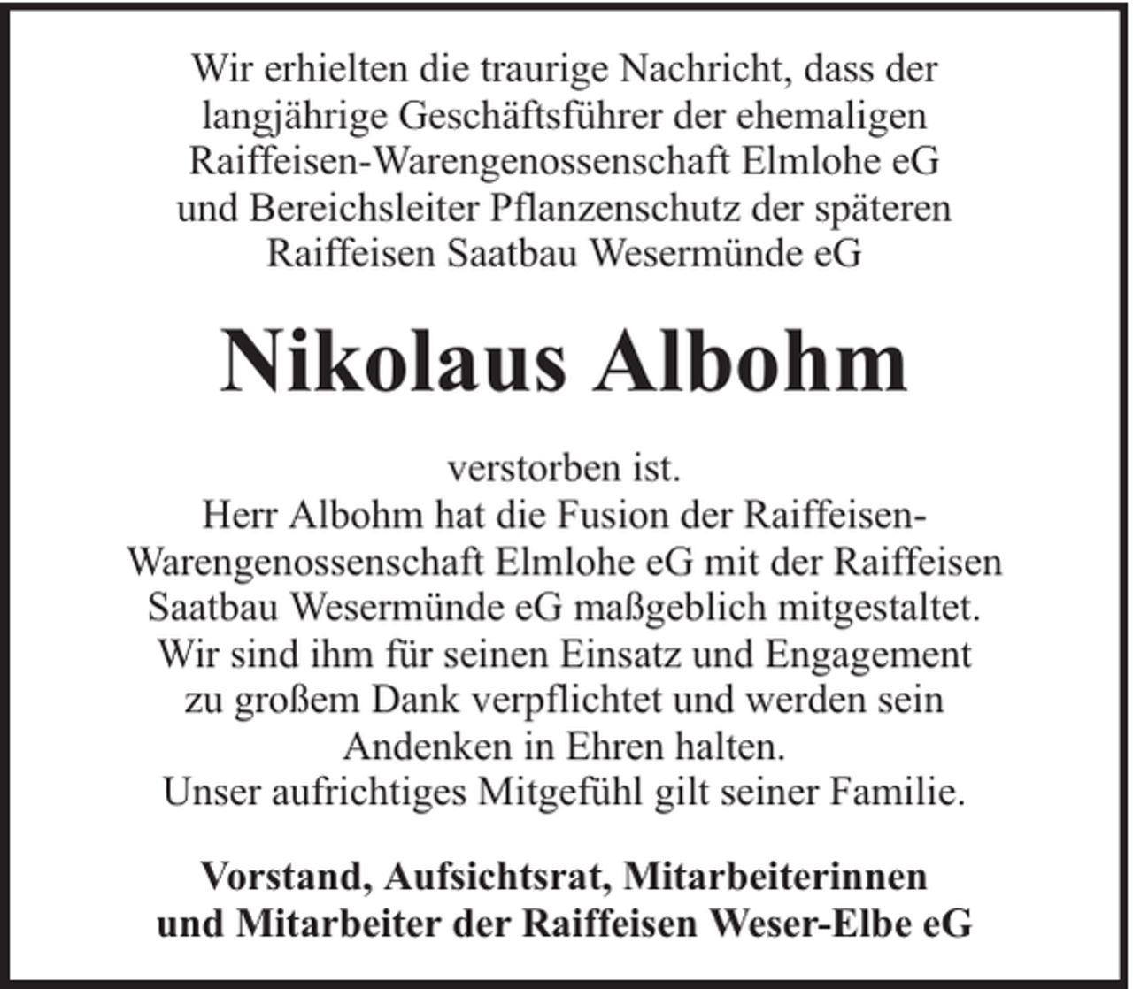 <p>Wir erhielten die traurige Nachricht, dass der<br />langjährige Geschäftsführer der ehemaligen<br />Raiffeisen-Warengenossenschaft Elmlohe eG<br />und Bereichsleiter Pflanzenschutz der späteren<br />Raiffeisen Saatbau Wesermünde eG</p><p>Nikolaus Albohm<br />verstorben ist.<br />Herr Albohm hat die Fusion der RaiffeisenWarengenossenschaft Elmlohe eG mit der Raiffeisen<br />Saatbau Wesermünde eG maßgeblich mitgestaltet.<br />Wir sind ihm für seinen Einsatz und Engagement<br />zu großem Dank verpflichtet und werden sein<br />Andenken in Ehren halten.<br />Unser aufrichtiges Mitgefühl gilt seiner Familie.<br />Vorstand, Aufsichtsrat, Mitarbeiterinnen<br />und Mitarbeiter der Raiffeisen Weser-Elbe eG</p>
