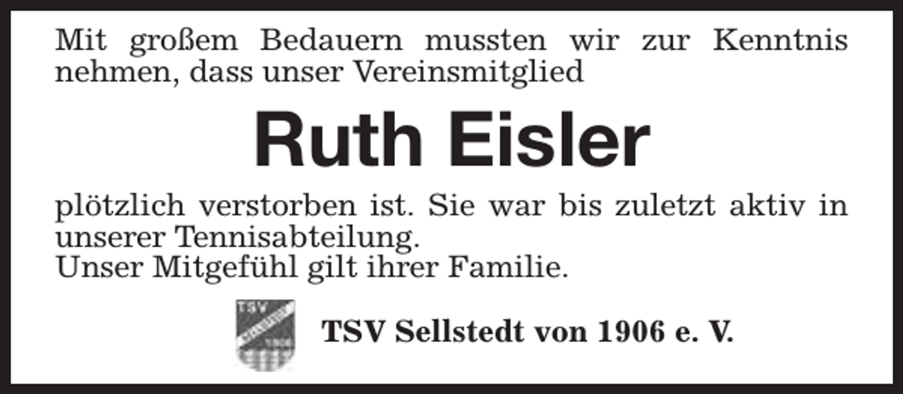 <p>Mit großem Bedauern mussten wir zur Kenntnis<br />nehmen, dass unser Vereinsmitglied</p><p>Ruth Eisler</p><p>plötzlich verstorben ist. Sie war bis zuletzt aktiv in<br />unserer Tennisabteilung.<br />Unser Mitgefühl gilt ihrer Familie.<br />TSV Sellstedt von 1906 e. V.</p>