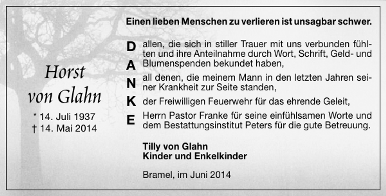 <p>Einen lieben Menschen zu verlieren ist unsagbar schwer.</p><p>Horst<br />von Glahn<br />* 14. Juli 1937<br />† 14. Mai 2014</p><p>D<br />A<br />N<br />K<br />E</p><p>allen, die sich in stiller Trauer mit uns verbunden fühlten und ihre Anteilnahme durch Wort, Schrift, Geld- und<br />Blumenspenden bekundet haben,<br />all denen, die meinem Mann in den letzten Jahren seiner Krankheit zur Seite standen,<br />der Freiwilligen Feuerwehr für das ehrende Geleit,<br />Herrn Pastor Franke für seine einfühlsamen Worte und<br />dem Bestattungsinstitut Peters für die gute Betreuung.<br />Tilly von Glahn<br />Kinder und Enkelkinder<br />Bramel, im Juni 2014</p>