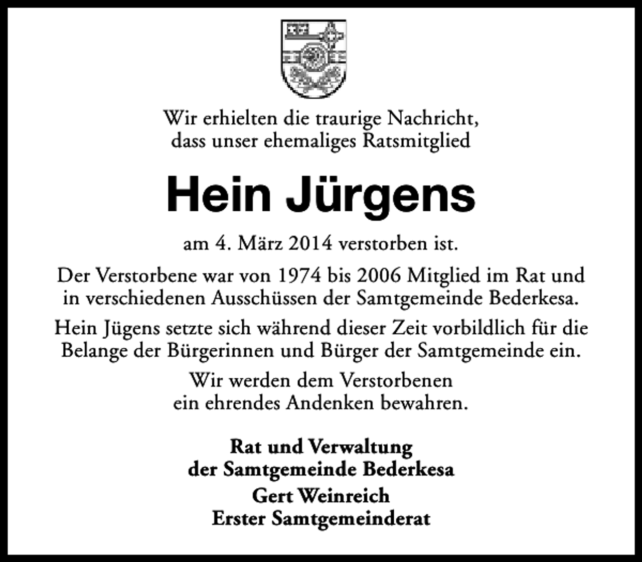 <p>Wir erhielten die traurige Nachricht,<br />dass unser ehemaliges Ratsmitglied</p><p>Hein Jürgens<br />am 4. März 2014 verstorben ist.<br />Der Verstorbene war von 1974 bis 2006 Mitglied im Rat und<br />in verschiedenen Ausschüssen der Samtgemeinde Bederkesa.<br />Hein Jügens setzte sich während dieser Zeit vorbildlich für die<br />Belange der Bürgerinnen und Bürger der Samtgemeinde ein.<br />Wir werden dem Verstorbenen<br />ein ehrendes Andenken bewahren.<br />Rat und Verwaltung<br />der Samtgemeinde Bederkesa<br />Gert Weinreich<br />Erster Samtgemeinderat</p>