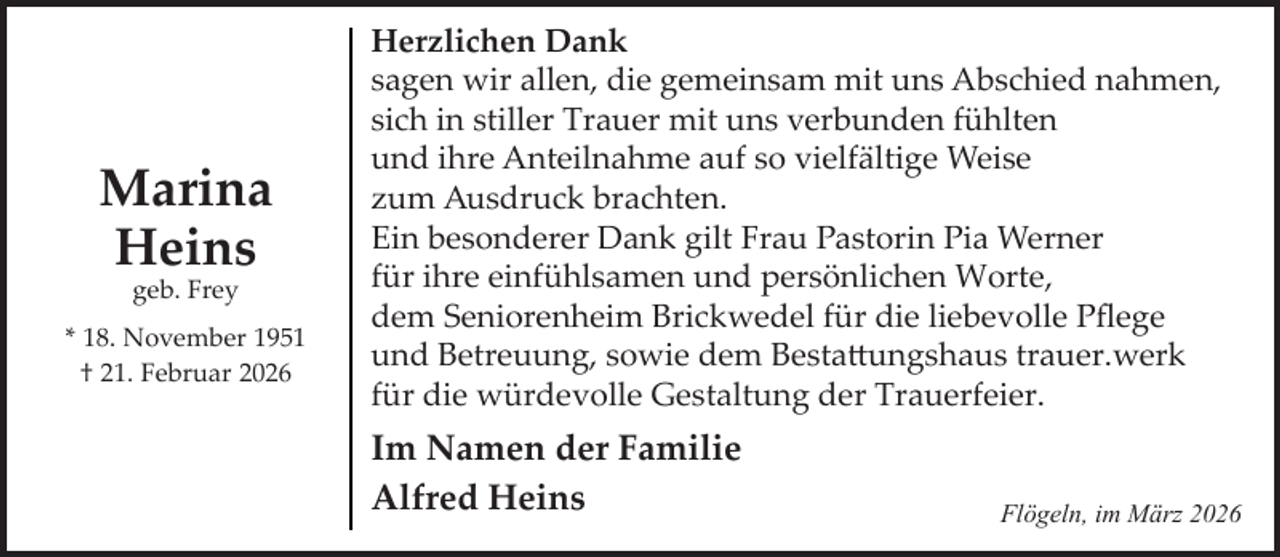 <p>Marina<br />Heins<br />geb. Frey</p><p>* 18. November 1951<br />† 21. Februar 2026</p><p>Herzlichen Dank<br />sagen wir allen, die gemeinsam mit uns Abschied nahmen,<br />sich in stiller Trauer mit uns verbunden fühlten<br />und ihre Anteilnahme auf so vielfältige Weise<br />zum Ausdruck brachten.<br />Ein besonderer Dank gilt Frau Pastorin Pia Werner<br />für ihre einfühlsamen und persönlichen Worte,<br />dem Seniorenheim Brickwedel für die liebevolle Pﬂege<br />und Betreuung, sowie dem Besta�ungshaus trauer.werk<br />für die würdevolle Gestaltung der Trauerfeier.</p><p>Im Namen der Familie<br />Alfred Heins</p><p>Flögeln, im März 2026</p>