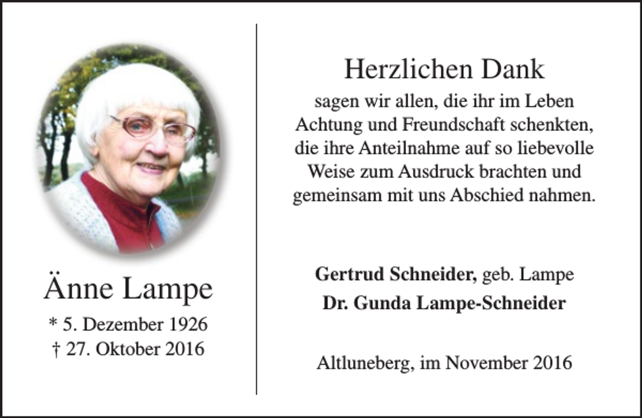 <p>Herzlichen Dank</p><p>sagen wir allen, die ihr im Leben<br />Achtung und Freundschaft schenkten,<br />die ihre Anteilnahme auf so liebevolle<br />Weise zum Ausdruck brachten und<br />gemeinsam mit uns Abschied nahmen.</p><p>Änne Lampe<br />* 5. Dezember 1926<br />† 27. Oktober 2016</p><p>Gertrud Schneider, geb. Lampe<br />Dr. Gunda Lampe-Schneider<br />Altluneberg, im November 2016</p>
