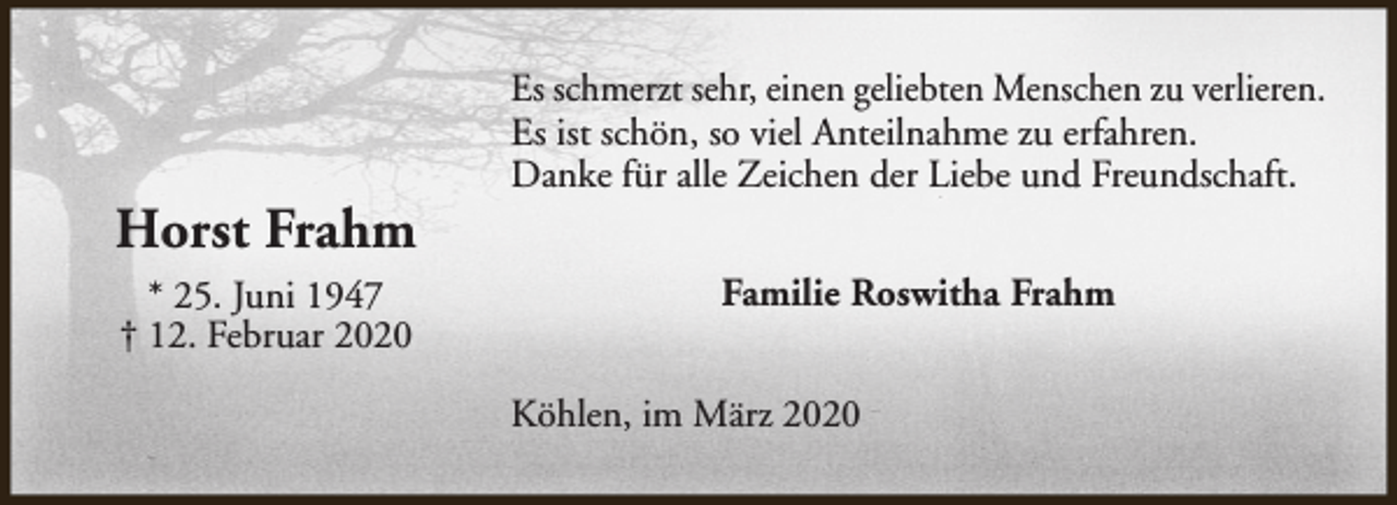 <p>Horst Frahm<br />* 25. Juni 1947<br />† 12. Februar 2020</p><p>Es schmerzt sehr, einen geliebten Menschen zu verlieren.<br />Es ist schön, so viel Anteilnahme zu erfahren.<br />Danke für alle Zeichen der Liebe und Freundschaft.<br />Familie Roswitha Frahm<br />Köhlen, im März 2020</p>