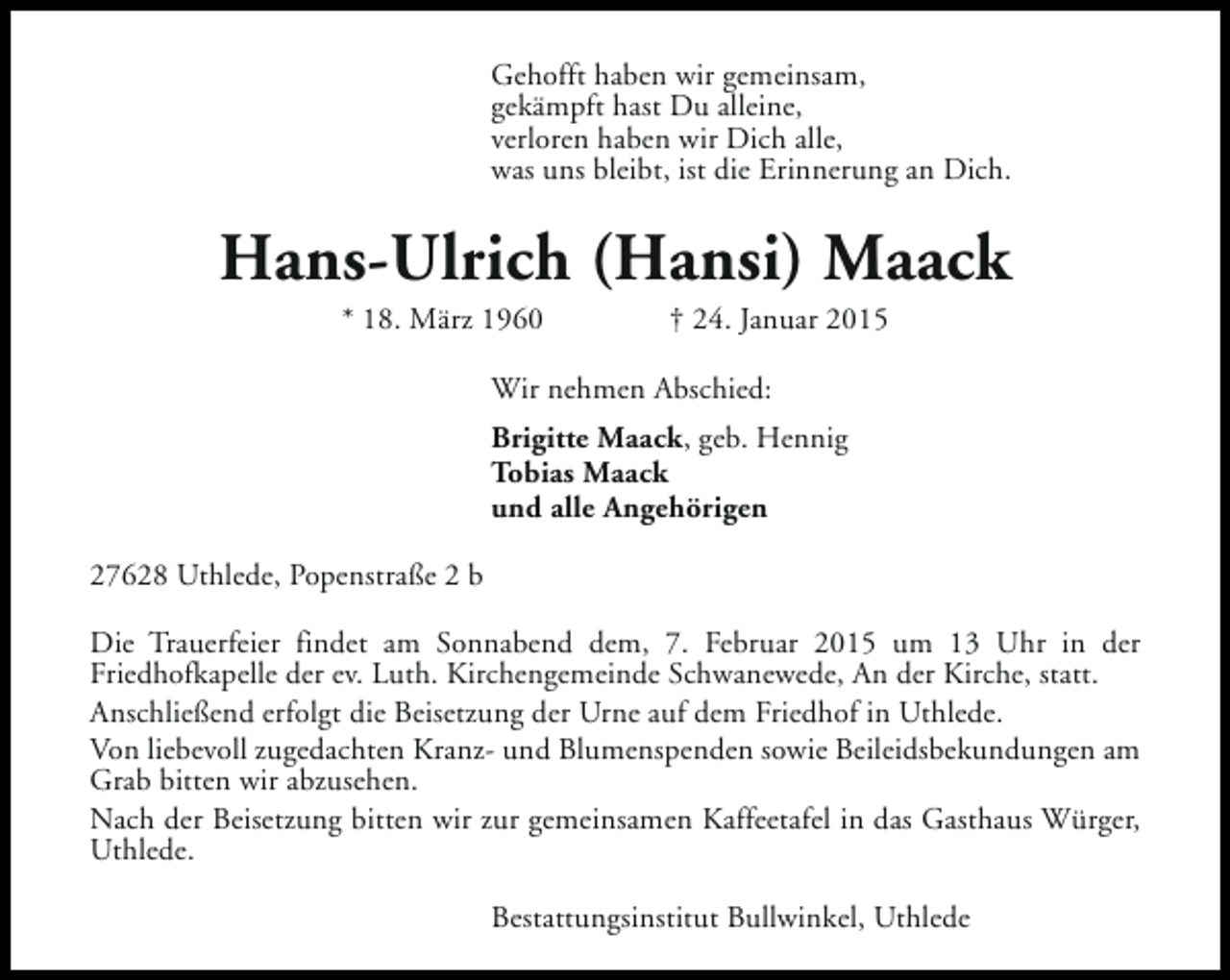 <p>Gehofft haben wir gemeinsam,<br />gekämpft hast Du alleine,<br />verloren haben wir Dich alle,<br />was uns bleibt, ist die Erinnerung an Dich.</p><p>Hans-Ulrich (Hansi) Maack<br />* 18. März 1960</p><p>† 24. Januar 2015</p><p>Wir nehmen Abschied:<br />Brigitte Maack, geb. Hennig<br />Tobias Maack<br />und alle Angehörigen<br />27628 Uthlede, Popenstraße 2 b<br />Die Trauerfeier findet am Sonnabend dem, 7. Februar 2015 um 13 Uhr in der<br />Friedhofkapelle der ev. Luth. Kirchengemeinde Schwanewede, An der Kirche, statt.<br />Anschließend erfolgt die Beisetzung der Urne auf dem Friedhof in Uthlede.<br />Von liebevoll zugedachten Kranz- und Blumenspenden sowie Beileidsbekundungen am<br />Grab bitten wir abzusehen.<br />Nach der Beisetzung bitten wir zur gemeinsamen Kaffeetafel in das Gasthaus Würger,<br />Uthlede.<br />Bestattungsinstitut Bullwinkel, Uthlede</p>