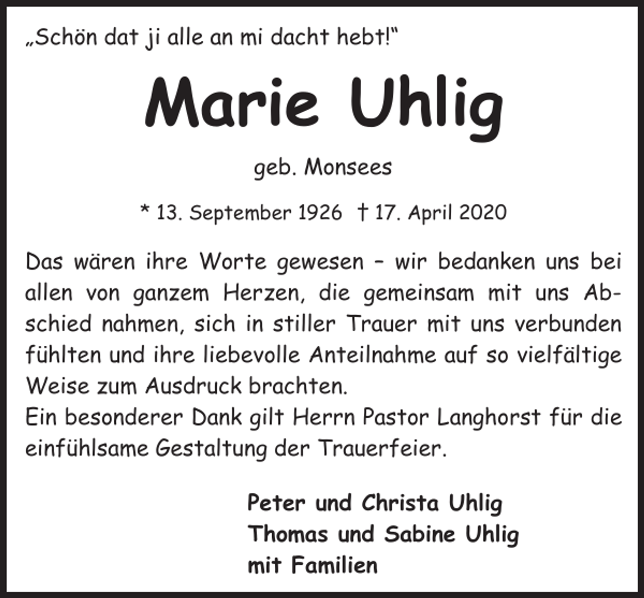 <p>„Schön dat ji alle an mi dacht hebt!“</p><p>Marie Uhlig<br />geb. Monsees<br />* 13. September 1926 † 17. April 2020</p><p>Das wären ihre Worte gewesen – wir bedanken uns bei<br />allen von ganzem Herzen, die gemeinsam mit uns Abschied nahmen, sich in stiller Trauer mit uns verbunden<br />fühlten und ihre liebevolle Anteilnahme auf so vielfältige<br />Weise zum Ausdruck brachten.<br />Ein besonderer Dank gilt Herrn Pastor Langhorst für die<br />einfühlsame Gestaltung der Trauerfeier.<br />Peter und Christa Uhlig<br />Thomas und Sabine Uhlig<br />mit Familien</p>