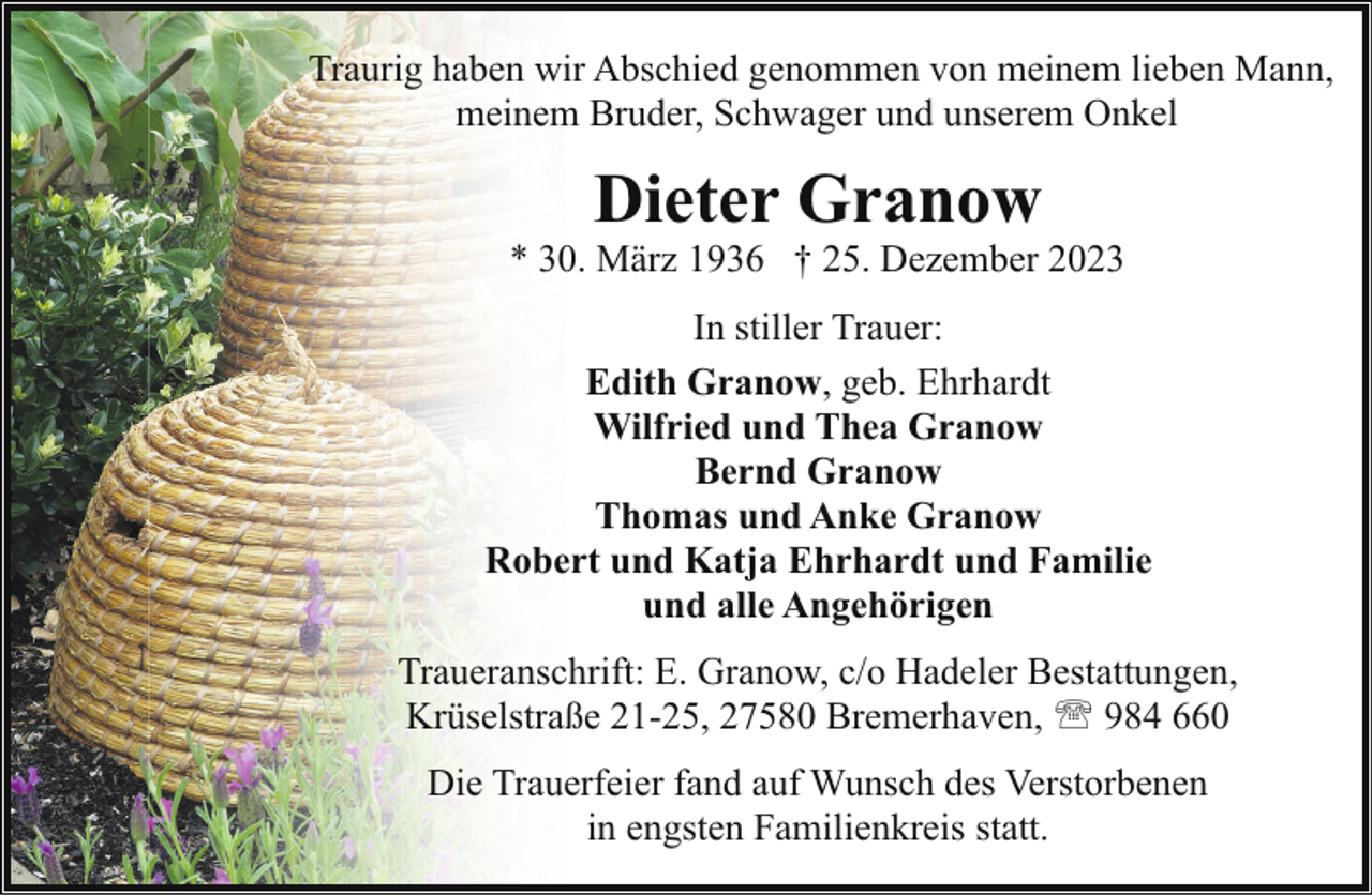 <p>Traurig haben wir Abschied genommen von meinem lieben Mann,<br />meinem Bruder, Schwager und unserem Onkel</p><p>Dieter Granow</p><p>* 30. März 1936 † 25. Dezember 2023<br />In stiller Trauer:<br />Edith Granow, geb. Ehrhardt<br />Wilfried und Thea Granow<br />Bernd Granow<br />Thomas und Anke Granow<br />Robert und Katja Ehrhardt und Familie<br />und alle Angehörigen<br />Traueranschrift: E. Granow, c/o Hadeler Bestattungen,<br />Krüselstraße 21-25, 27580 Bremerhaven, ' 984 660<br />Die Trauerfeier fand auf Wunsch des Verstorbenen<br />in engsten Familienkreis statt.</p>