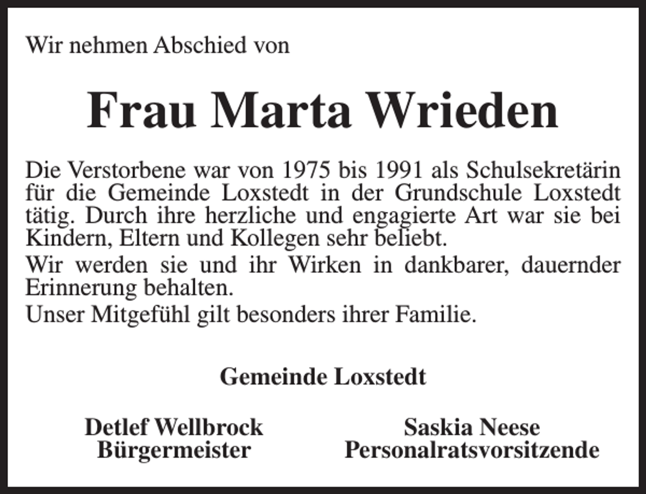 <p>Wir nehmen Abschied von</p><p>Frau Marta Wrieden<br />Die Verstorbene war von 1975 bis 1991 als Schulsekretärin<br />für die Gemeinde Loxstedt in der Grundschule Loxstedt<br />tätig. Durch ihre herzliche und engagierte Art war sie bei<br />Kindern, Eltern und Kollegen sehr beliebt.<br />Wir werden sie und ihr Wirken in dankbarer, dauernder<br />Erinnerung behalten.<br />Unser Mitgefühl gilt besonders ihrer Familie.<br />Gemeinde Loxstedt<br />Detlef Wellbrock<br />Bürgermeister</p><p>Saskia Neese<br />Personalratsvorsitzende</p>