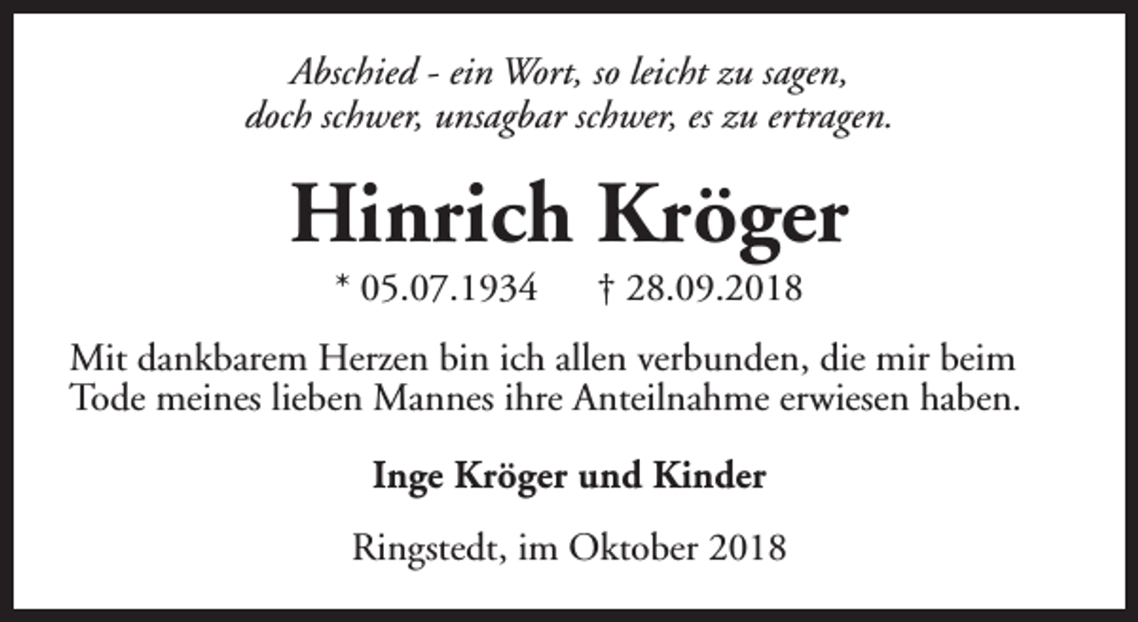 <p>Abschied - ein Wort, so leicht zu sagen,<br />doch schwer, unsagbar schwer, es zu ertragen.</p><p>Hinrich Kröger<br />* 05.07.1934</p><p>† 28.09.2018</p><p>Mit dankbarem Herzen bin ich allen verbunden, die mir beim<br />Tode meines lieben Mannes ihre Anteilnahme erwiesen haben.<br />Inge Kröger und Kinder<br />Ringstedt, im Oktober 2018</p>