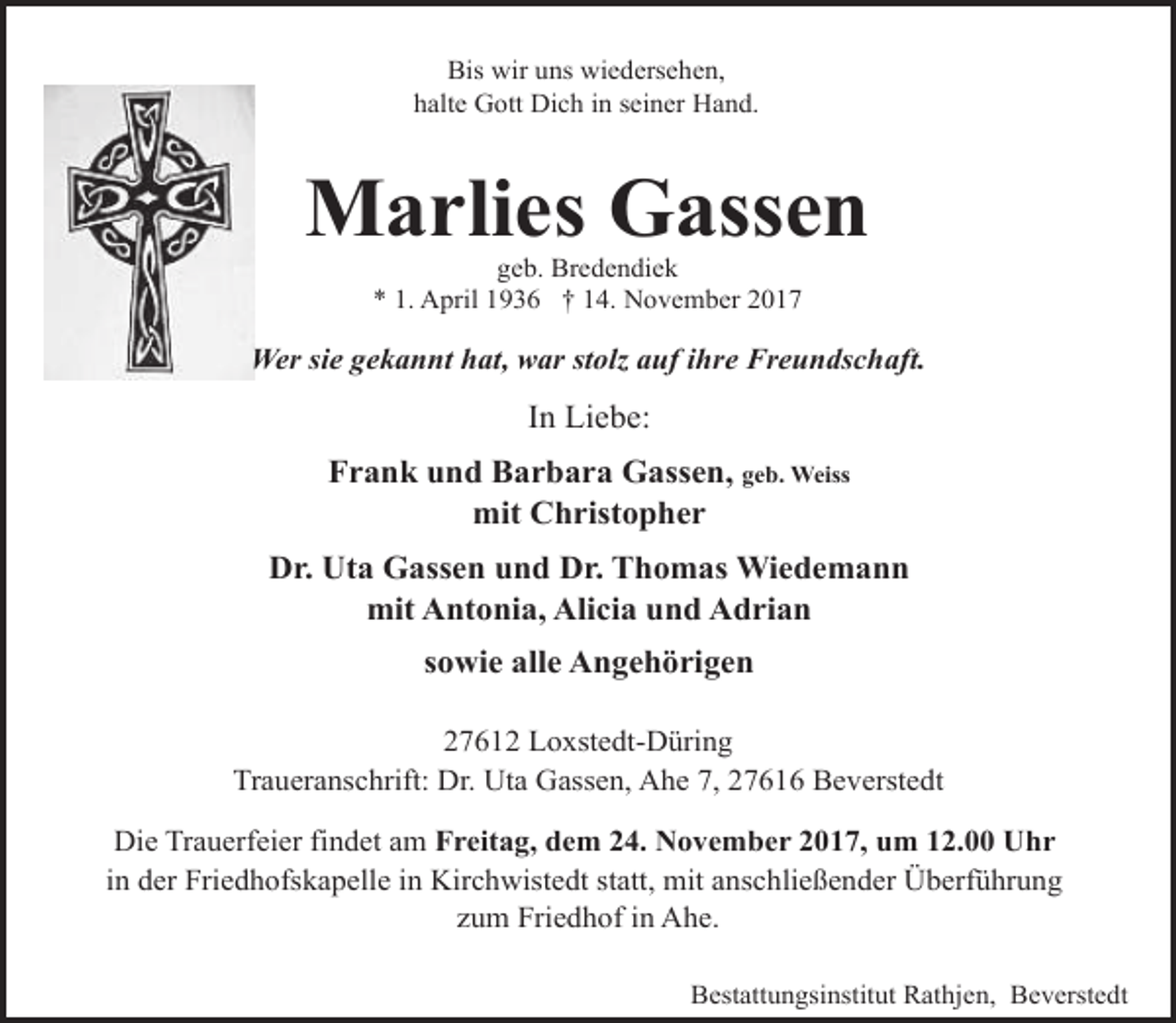 <p>Bis wir uns wiedersehen,<br />halte Gott Dich in seiner Hand.</p>
<p>Marlies Gassen<br />geb. Bredendiek<br />* 1. April 1936 † 14. November 2017</p>
<p>Wer sie gekannt hat, war stolz auf ihre Freundschaft.</p>
<p>In Liebe:<br />Frank und Barbara Gassen, geb. Weiss<br />mit Christopher<br />Dr. Uta Gassen und Dr. Thomas Wiedemann<br />mit Antonia, Alicia und Adrian<br />sowie alle Angehörigen<br />27612 Loxstedt-Düring<br />Traueranschrift: Dr. Uta Gassen, Ahe 7, 27616 Beverstedt<br />Die Trauerfeier findet am Freitag, dem 24. November 2017, um 12.00 Uhr<br />in der Friedhofskapelle in Kirchwistedt statt, mit anschließender Überführung<br />zum Friedhof in Ahe.<br />Bestattungsinstitut Rathjen, Beverstedt</p>