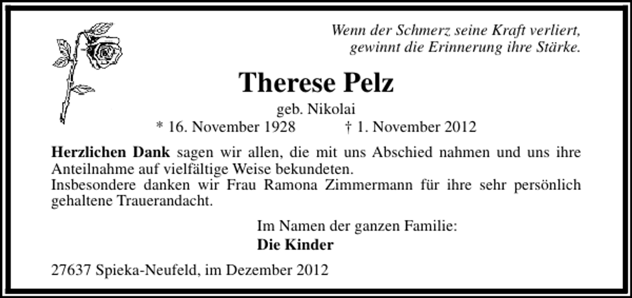 <p>Wenn der Schmerz seine Kraft verliert,<br />gewinnt die Erinnerung ihre Stärke.</p><p>Therese Pelz</p><p>geb. Nikolai<br />* 16. November 1928<br />† 1. November 2012<br />Herzlichen Dank sagen wir allen, die mit uns Abschied nahmen und uns ihre<br />Anteilnahme auf vielfältige Weise bekundeten.<br />Insbesondere danken wir Frau Ramona Zimmermann für ihre sehr persönlich<br />gehaltene Trauerandacht.<br />Im Namen der ganzen Familie:<br />Die Kinder<br />27637 Spieka-Neufeld, im Dezember 2012</p>