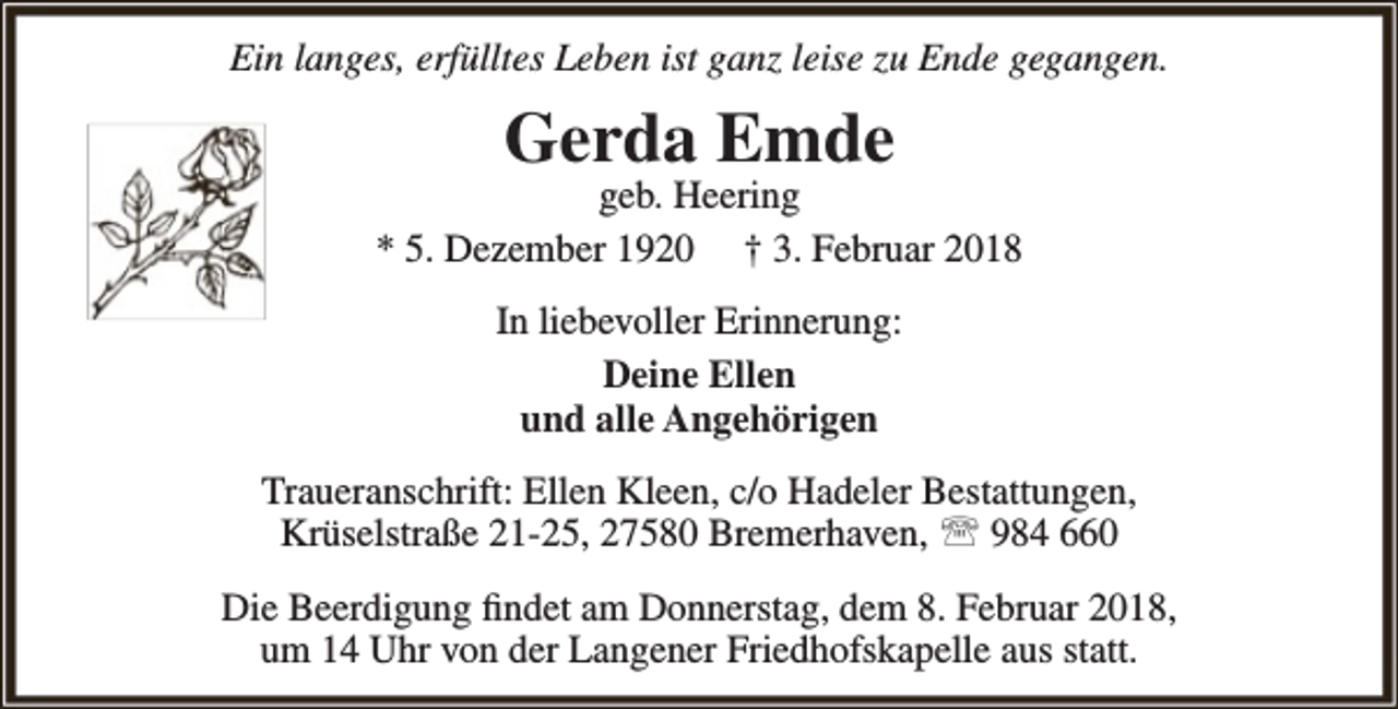 <p>Ein langes, erfülltes Leben ist ganz leise zu Ende gegangen.</p><p>Gerda Emde</p><p>geb. Heering<br />* 5. Dezember 1920 † 3. Februar 2018<br />In liebevoller Erinnerung:<br />Deine Ellen<br />und alle Angehörigen<br />Traueranschrift: Ellen Kleen, c/o Hadeler Bestattungen,<br />Krüselstraße 21-25, 27580 Bremerhaven,  984 660<br />Die Beerdigung findet am Donnerstag, dem 8. Februar 2018,<br />um 14 Uhr von der Langener Friedhofskapelle aus statt.</p>
