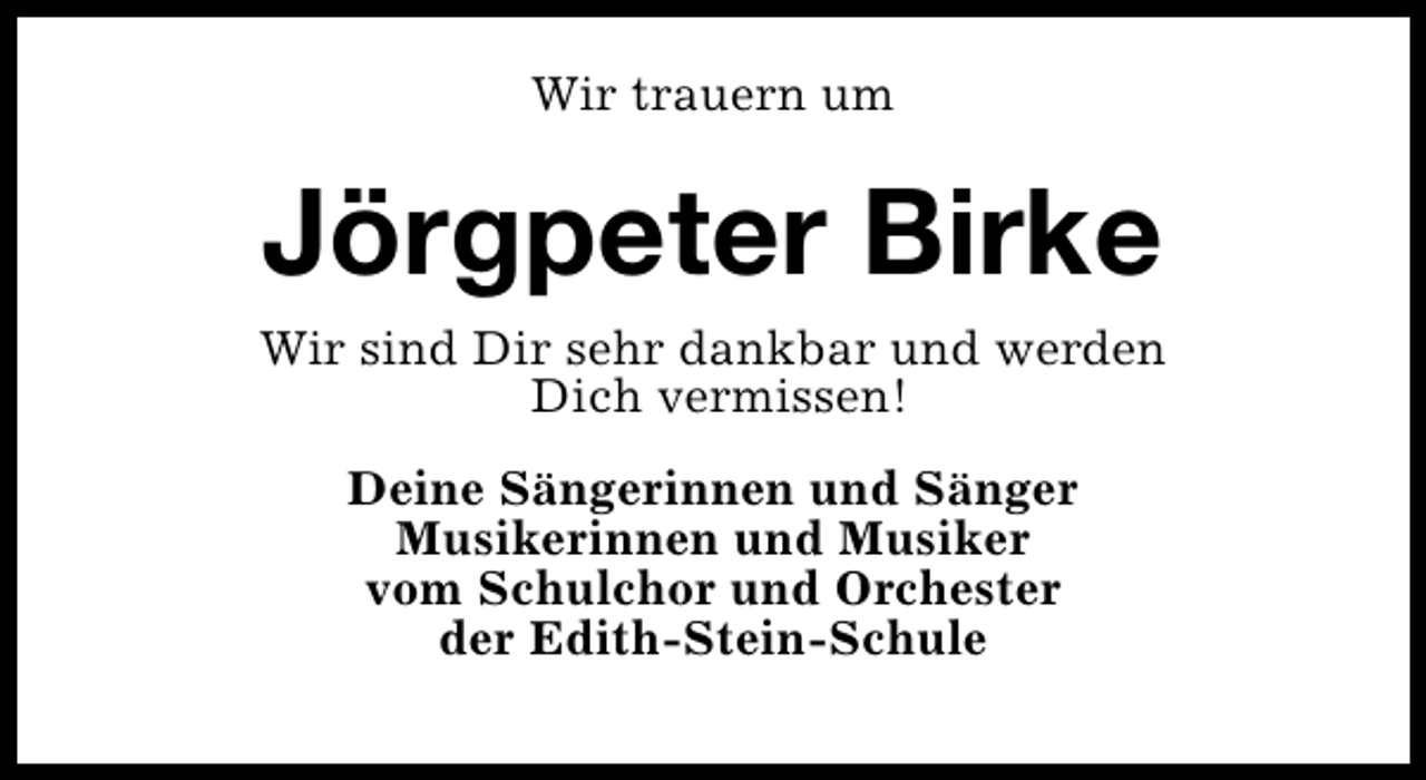 <p>Wir trauern um</p><p>Jörgpeter Birke<br />Wir sind Dir sehr dankbar und werden<br />Dich vermissen!<br />Deine Sängerinnen und Sänger<br />Musikerinnen und Musiker<br />vom Schulchor und Orchester<br />der Edith-Stein-Schule</p>
