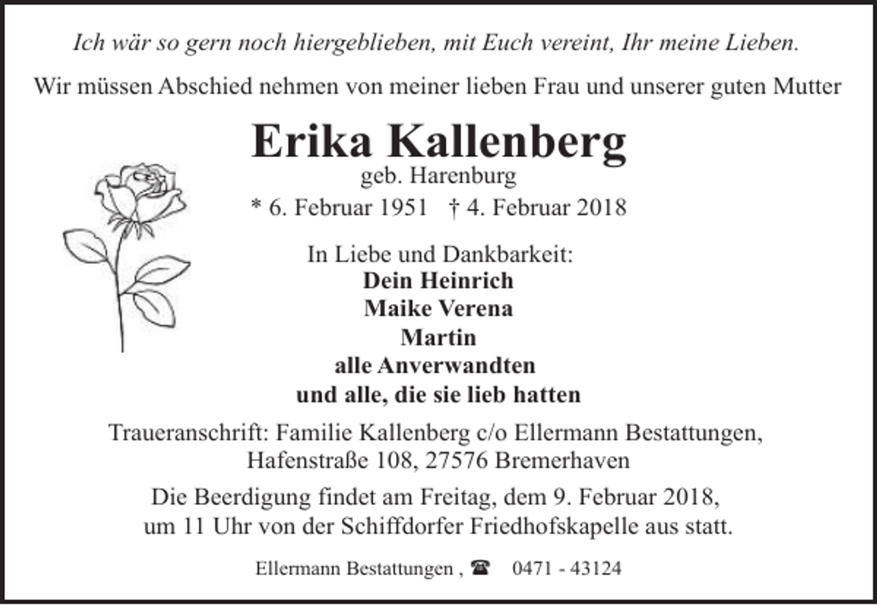 <p>Ich wär so gern noch hiergeblieben, mit Euch vereint, Ihr meine Lieben.<br />Wir müssen Abschied nehmen von meiner lieben Frau und unserer guten Mutter</p><p>Erika Kallenberg</p><p>geb. Harenburg<br />* 6. Februar 1951 † 4. Februar 2018<br />In Liebe und Dankbarkeit:<br />Dein Heinrich<br />Maike Verena<br />Martin<br />alle Anverwandten<br />und alle, die sie lieb hatten<br />Traueranschrift: Familie Kallenberg c/o Ellermann Bestattungen,<br />Hafenstraße 108, 27576 Bremerhaven<br />Die Beerdigung findet am Freitag, dem 9. Februar 2018,<br />um 11 Uhr von der Schiffdorfer Friedhofskapelle aus statt.<br />Ellermann Bestattungen , (</p><p>0471 - 43124</p>