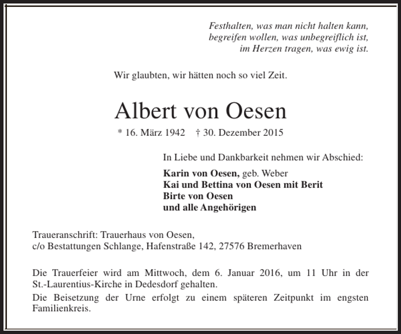 <p>Festhalten, was man nicht halten kann,<br />begreifen wollen, was unbegreiflich ist,<br />im Herzen tragen, was ewig ist.<br />Wir glaubten, wir hätten noch so viel Zeit.</p>
<p>Albert von Oesen<br />* 16. März 1942</p>
<p>† 30. Dezember 2015</p>
<p>In Liebe und Dankbarkeit nehmen wir Abschied:<br />Karin von Oesen, geb. Weber<br />Kai und Bettina von Oesen mit Berit<br />Birte von Oesen<br />und alle Angehörigen<br />Traueranschrift: Trauerhaus von Oesen,<br />c/o Bestattungen Schlange, Hafenstraße 142, 27576 Bremerhaven<br />Die Trauerfeier wird am Mittwoch, dem 6. Januar 2016, um 11 Uhr in der<br />St.-Laurentius-Kirche in Dedesdorf gehalten.<br />Die Beisetzung der Urne erfolgt zu einem späteren Zeitpunkt im engsten<br />Familienkreis.</p>