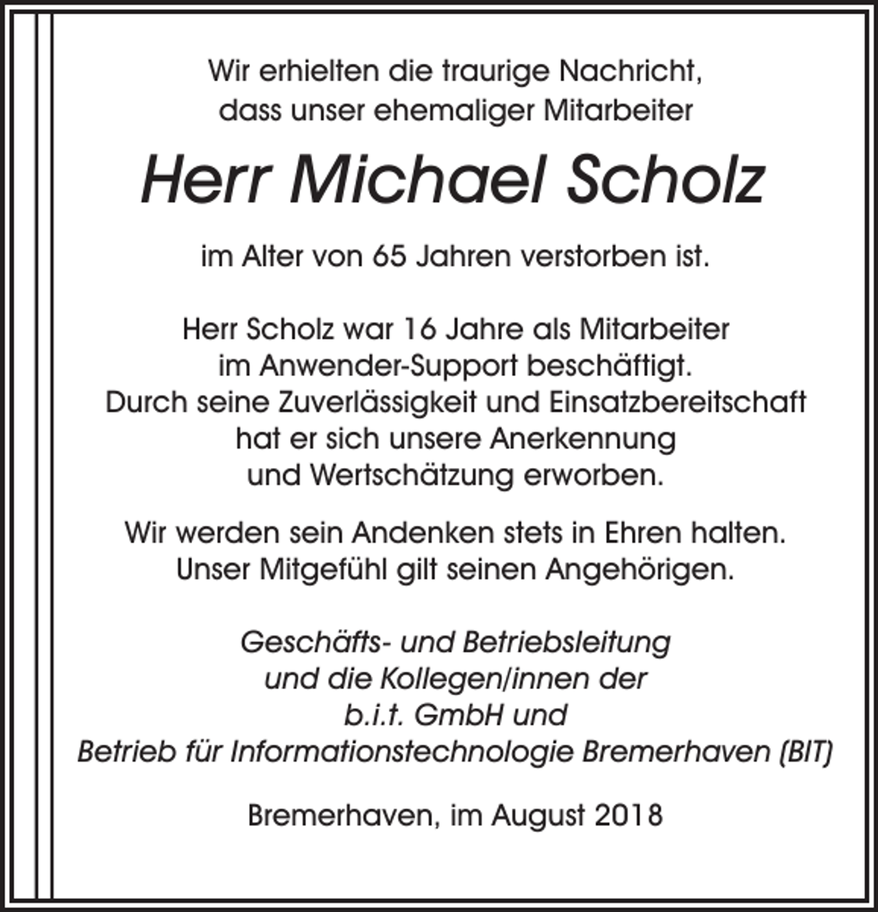 <p>Wir erhielten die traurige Nachricht,<br />dass unser ehemaliger Mitarbeiter</p><p>Herr Michael Scholz<br />im Alter von 65 Jahren verstorben ist.<br />Herr Scholz war 16 Jahre als Mitarbeiter<br />im Anwender-Support beschäftigt.<br />Durch seine Zuverlässigkeit und Einsatzbereitschaft<br />hat er sich unsere Anerkennung<br />und Wertschätzung erworben.<br />Wir werden sein Andenken stets in Ehren halten.<br />Unser Mitgefühl gilt seinen Angehörigen.<br />Geschäfts- und Betriebsleitung<br />und die Kollegen/innen der<br />b.i.t. GmbH und<br />Betrieb für Informationstechnologie Bremerhaven (BIT)<br />Bremerhaven, im August 2018</p>