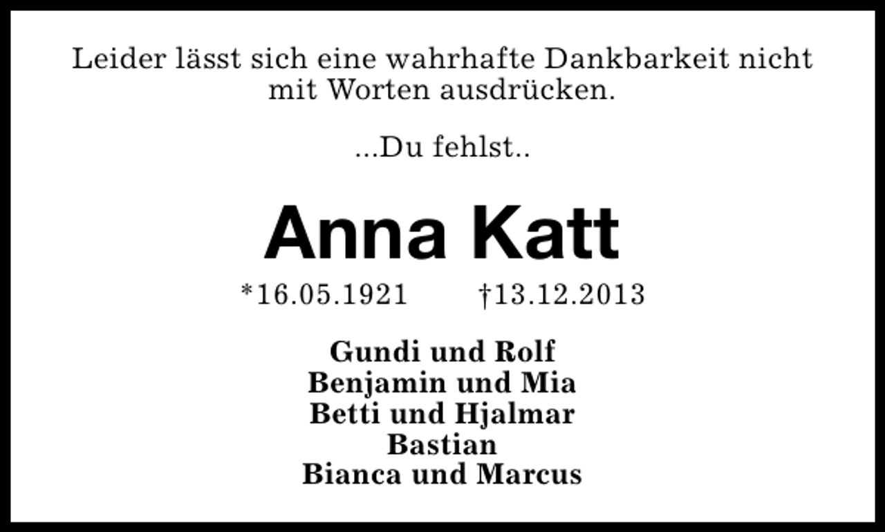 <p>Leider lässt sich eine wahrhafte Dankbarkeit nicht<br />mit Worten ausdrücken.<br />...Du fehlst..</p><p>Anna Katt</p><p>*16.05.1921</p><p>†13.12.2013</p><p>Gundi und Rolf<br />Benjamin und Mia<br />Betti und Hjalmar<br />Bastian<br />Bianca und Marcus</p>