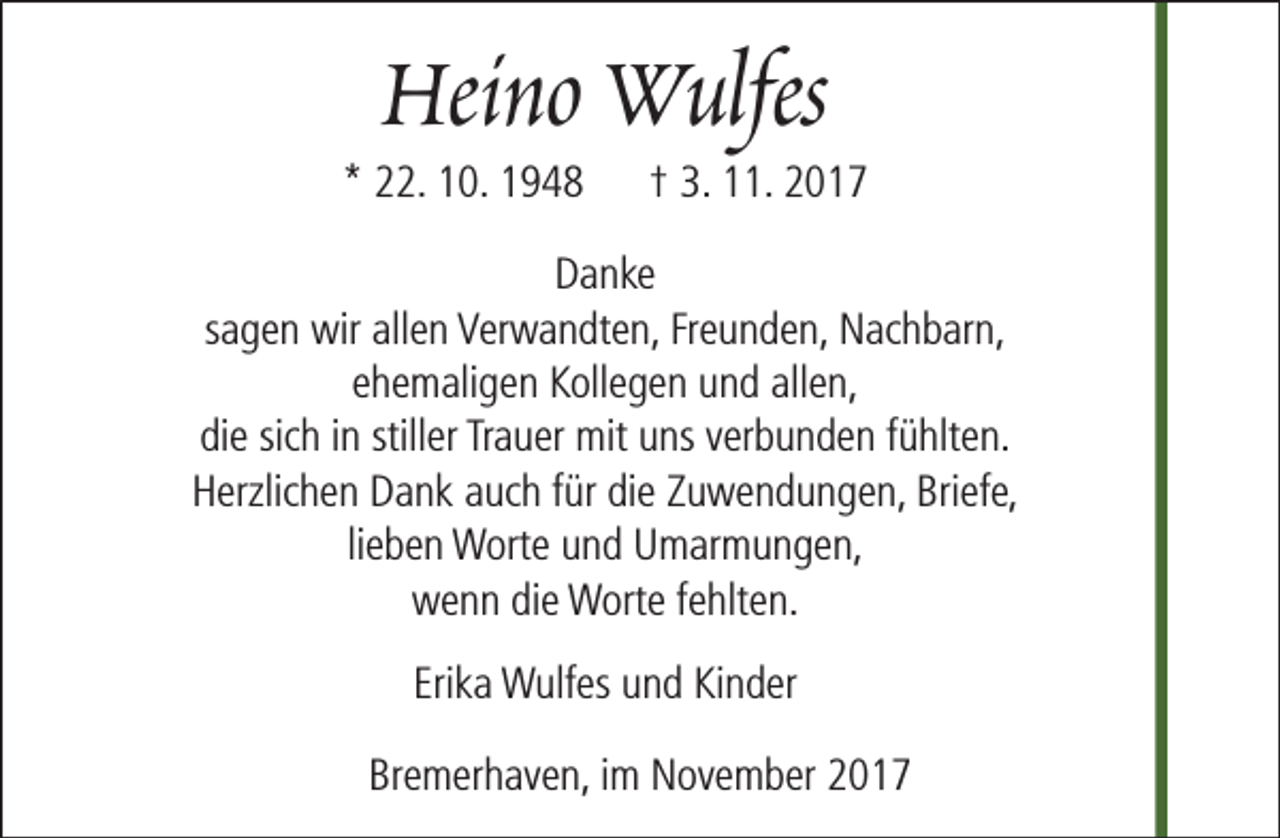 <p>Heino Wulfes</p><p>* 22. 10. 1948</p><p>† 3. 11. 2017</p><p>Danke<br />sagen wir allen Verwandten, Freunden, Nachbarn,<br />ehemaligen Kollegen und allen,<br />die sich in stiller Trauer mit uns verbunden fühlten.<br />Herzlichen Dank auch für die Zuwendungen, Briefe,<br />lieben Worte und Umarmungen,<br />wenn die Worte fehlten.<br />Erika Wulfes und Kinder<br />Bremerhaven, im November 2017</p>