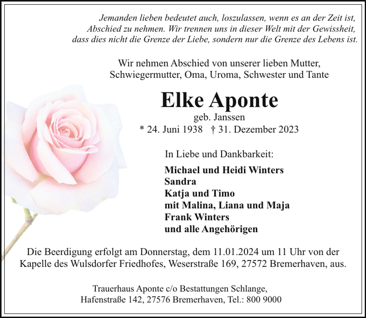 <p>Jemanden lieben bedeutet auch, loszulassen, wenn es an der Zeit ist,<br />Abschied zu nehmen. Wir trennen uns in dieser Welt mit der Gewissheit,<br />dass dies nicht die Grenze der Liebe, sondern nur die Grenze des Lebens ist.</p><p>Wir nehmen Abschied von unserer lieben Mutter,<br />Schwiegermutter, Oma, Uroma, Schwester und Tante</p><p>Elke Aponte</p><p>geb. Janssen<br />* 24. Juni 1938 † 31. Dezember 2023<br />In Liebe und Dankbarkeit:<br />Michael und Heidi Winters<br />Sandra<br />Katja und Timo<br />mit Malina, Liana und Maja<br />Frank Winters<br />und alle Angehörigen<br />Die Beerdigung erfolgt am Donnerstag, dem 11.01.2024 um 11 Uhr von der<br />Kapelle des Wulsdorfer Friedhofes, Weserstraße 169, 27572 Bremerhaven, aus.<br />Trauerhaus Aponte c/o Bestattungen Schlange,<br />Hafenstraße 142, 27576 Bremerhaven, Tel.: 800 9000</p>