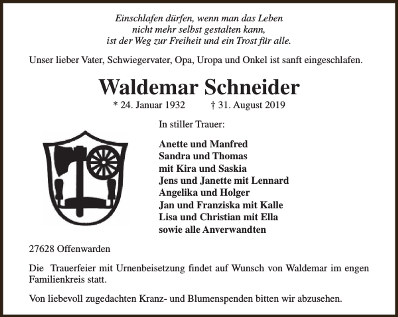 <p>Einschlafen dürfen, wenn man das Leben<br />nicht mehr selbst gestalten kann,<br />ist der Weg zur Freiheit und ein Trost für alle.<br />Unser lieber Vater, Schwiegervater, Opa, Uropa und Onkel ist sanft eingeschlafen.</p><p>Waldemar Schneider<br />* 24. Januar 1932</p><p>† 31. August 2019</p><p>In stiller Trauer:<br />Anette und Manfred<br />Sandra und Thomas<br />mit Kira und Saskia<br />Jens und Janette mit Lennard<br />Angelika und Holger<br />Jan und Franziska mit Kalle<br />Lisa und Christian mit Ella<br />sowie alle Anverwandten<br />27628 Offenwarden<br />Die Trauerfeier mit Urnenbeisetzung findet auf Wunsch von Waldemar im engen<br />Familienkreis statt.<br />Von liebevoll zugedachten Kranz- und Blumenspenden bitten wir abzusehen.</p>