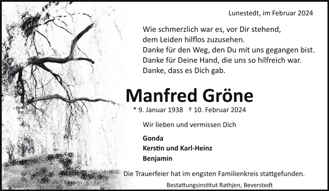 <p>Lunestedt, im Februar 2024</p><p>Wie schmerzlich war es, vor Dir stehend,<br />dem Leiden hilﬂos zuzusehen.<br />Danke für den Weg, den Du mit uns gegangen bist.<br />Danke für Deine Hand, die uns so hilfreich war.<br />Danke, dass es Dich gab.</p><p>Manfred Gröne<br />* 9. Januar 1938 † 10. Februar 2024<br />Wir lieben und vermissen Dich<br />Gonda<br />Kers�n und Karl-Heinz<br />Benjamin<br />Die Trauerfeier hat im engsten Familienkreis sta�gefunden.<br />Besta�ungsins tut Rathjen, Beverstedt</p>