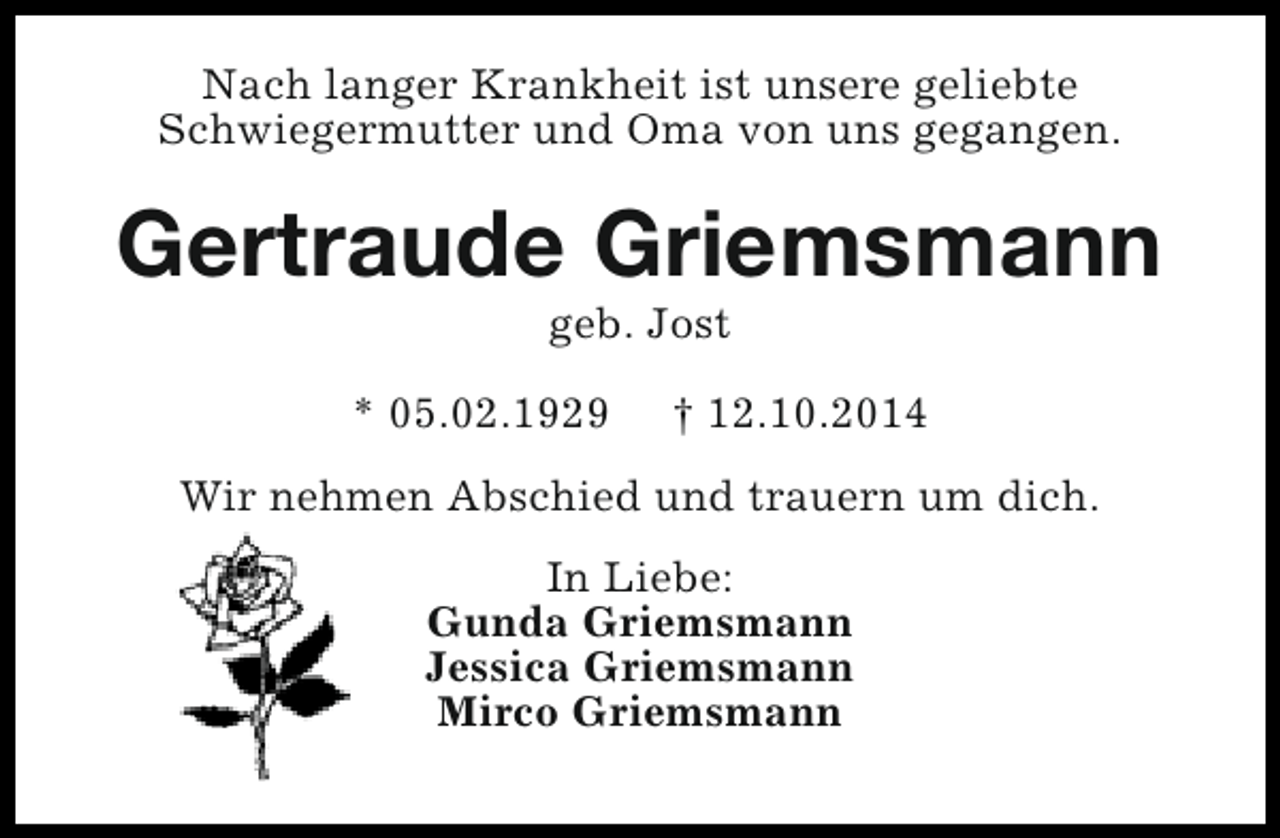 <p>Nach langer Krankheit ist unsere geliebte<br />Schwiegermutter und Oma von uns gegangen.</p><p>Gertraude Griemsmann<br />geb. Jost</p><p>* 05.02.1929</p><p>† 12.10.2014</p><p>Wir nehmen Abschied und trauern um dich.<br />In Liebe:<br />Gunda Griemsmann<br />Jessica Griemsmann<br />Mirco Griemsmann</p>